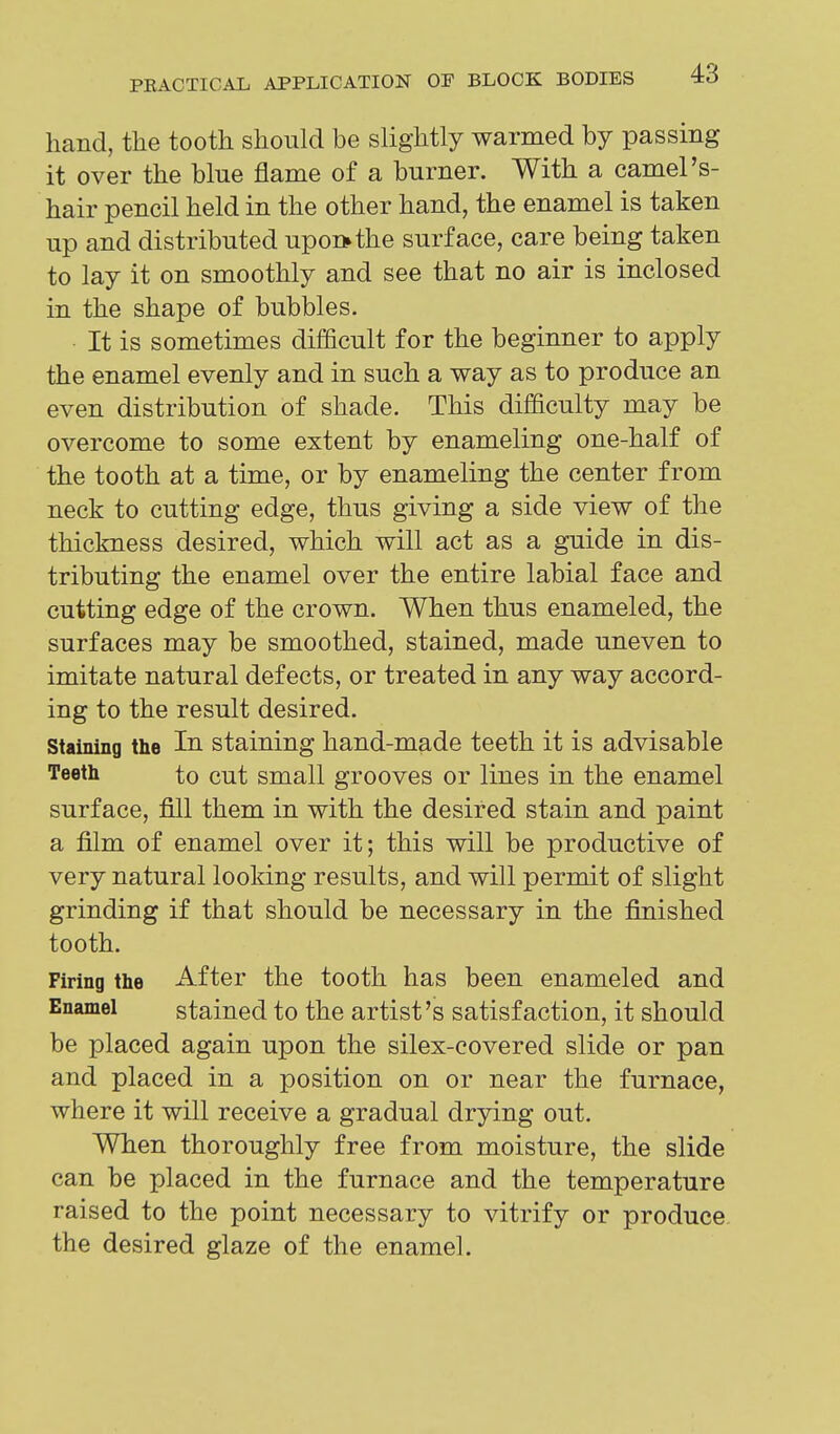 hand, the tooth should be slightly warmed by passing it over the blue flame of a burner. With a camel's- hair pencil held in the other hand, the enamel is taken up and distributed upon* the surface, care being taken to lay it on smoothly and see that no air is inclosed in the shape of bubbles. It is sometimes difficult for the beginner to apply the enamel evenly and in such a way as to produce an even distribution of shade. This difficulty may be overcome to some extent by enameling one-half of the tooth at a time, or by enameling the center from neck to cutting edge, thus giving a side view of the thickness desired, which will act as a guide in dis- tributing the enamel over the entire labial face and cutting edge of the crown. When thus enameled, the surfaces may be smoothed, stained, made uneven to imitate natural defects, or treated in any way accord- ing to the result desired. Staining the In staining hand-made teeth it is advisable Teeth to cut small grooves or lines in the enamel surface, fill them in with the desired stain and paint a film of enamel over it; this will be productive of very natural looking results, and will permit of slight grinding if that should be necessary in the finished tooth. Firing the After the tooth has been enameled and Enamel stained to the artist's satisfaction, it should be placed again upon the silex-covered slide or pan and placed in a position on or near the furnace, where it will receive a gradual drying out. When thoroughly free from moisture, the slide can be placed in the furnace and the temperature raised to the point necessary to vitrify or produce the desired glaze of the enamel.