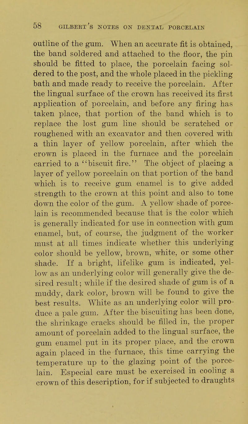 outline of the gum. When an accurate fit is obtained, the band soldered and attached to the floor, the pin should be fitted to place, the porcelain facing sol- dered to the post, and the whole placed in the pickling bath and made ready to receive the porcelain. After the lingual surface of the crown has received its first application of porcelain, and before any firing has taken place, that portion of the band which is to replace the lost gum line should be scratched or roughened with an excavator and then covered with a thin layer of yellow porcelain, after which the crown is placed in the furnace and the porcelain carried to a biscuit fire. The object of placing a layer of yellow porcelain on that portion of the band which is to receive gum enamel is to give added strength to the crown at this point and also to tone down the color of the gum. A yellow shade of porce- lain is recommended because that is the color which is generally indicated for use in connection with gum enamel, but, of course, the judgment of the worker must at all times indicate whether this underlying color should be yellow, brown, white, or some other shade. If a bright, lifelike gum is indicated, yel- low as an imderlying color will generally give the de- sired result; while if the desired shade of gum is of a muddy, dark color, brown will be found to give the best results. White as an underlying color will pro- duce a pale gum. After the biscuiting has been done, the shrinkage cracks should be filled in, the proper amount of porcelain added to the lingual surface, the gum enamel put in its proper place, and the crown again placed in the furnace, this time carrying the temperature up to'the glazing point of the porce- lain. Especial care must be exercised in cooling a crown of this description, for if subjected to draughts