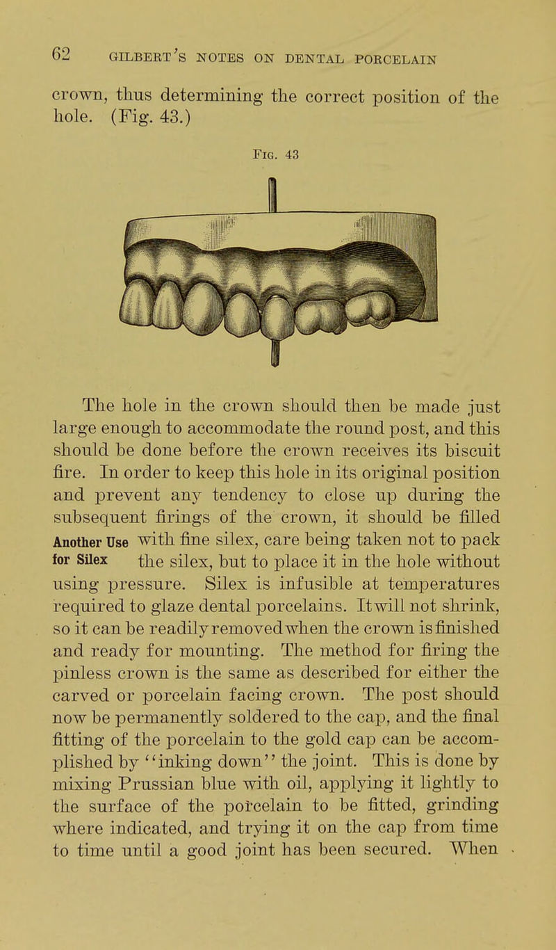 crown, thus determining the correct position of the hole. (Fig. 43.) Fig. 43 The hole in the crown should then be made just large enough to accommodate the round post, and this should be done before the crown receives its biscuit fire. In order to keep this hole in its original position and prevent any tendency to close up during the subsequent firings of the crown, it should be filled Another Use with fine silex, care being taken not to pack for Silex the silex, but to place it in the hole without using pressure. Silex is infusible at temperatures required to glaze dental porcelains. Itwill not shrink, so it can be readily removed when the crown is finished and ready for mounting. The method for firing the pinless crown is the same as described for either the carved or porcelain facing crown. The iDost should now be permanently soldered to the cap, and the final fitting of the porcelain to the gold cap can be accom- plished by inking down the joint. This is done by mixing Prussian blue with oil, applying it lightly to the surface of the porcelain to be fitted, grinding where indicated, and trying it on the cap from time to time until a good joint has been secured. Wlien