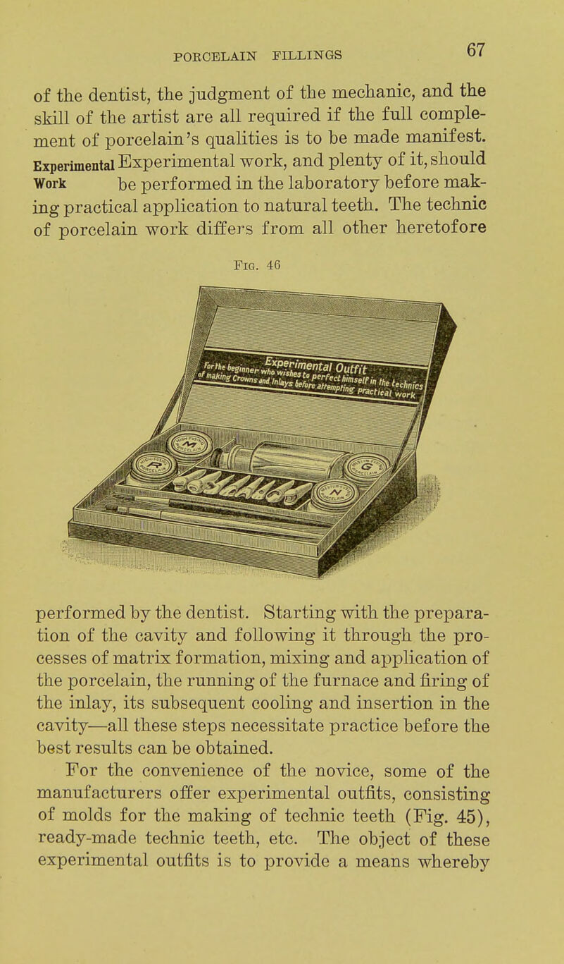 of the dentist, the judgment of the mechanic, and the skill of the artist are all required if the full comple- ment of porcelain's qualities is to be made manifest. Experimental Experimental work, and plenty of it, should Work be performed in the laboratory before mak- ing practical application to natural teeth. The technic of porcelain work differs from all other heretofore Fig. 46 performed by the dentist. Starting with the prepara- tion of the cavity and following it through the pro- cesses of matrix formation, mixing and application of the porcelain, the running of the furnace and firing of the inlay, its subsequent cooling and insertion in the cavity—all these steps necessitate practice before the best results can be obtained. For the convenience of the novice, some of the manufacturers oifer experimental outfits, consisting of molds for the making of technic teeth (Fig. 45), ready-made technic teeth, etc. The object of these experimental outfits is to provide a means whereby