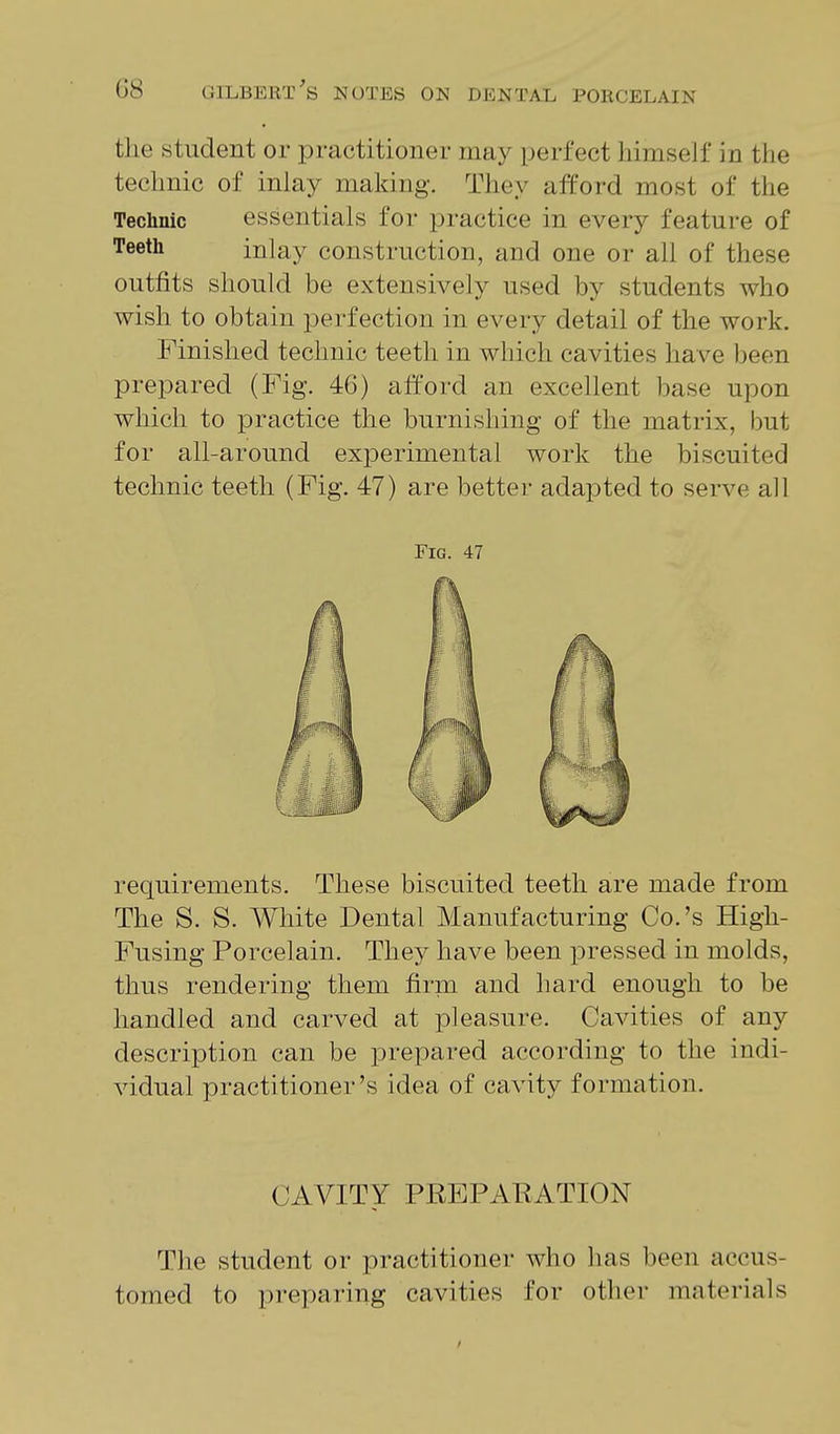 the student or practitioner may perfect himself in the technic of inlay making. They afford most of the Technic essentials for practice in every feature of Teeth inlay construction, and one or all of these outfits should be extensively used by students who wish to obtain perfection in every detail of the work. Finished technic teeth in which cavities have been prepared (Fig. 46) afford an excellent base upon which to practice the burnishing of the matrix, but for all-around experimental work the biscuited technic teeth (Fig. 47) are better adapted to serve all Fig. 47 requirements. These biscuited teeth are made from The S. S. White Dental Manufacturing Co.'s High- Fusing Porcelain. They have been pressed in molds, thus rendering them firm and hard enough to be handled and carved at pleasure. Cavities of any description can be prepared according to the indi- vidual practitioner's idea of cavity formation. CAVITY PREPAEATION The student or practitioner who has been accus- tomed to preparing cavities for other materials