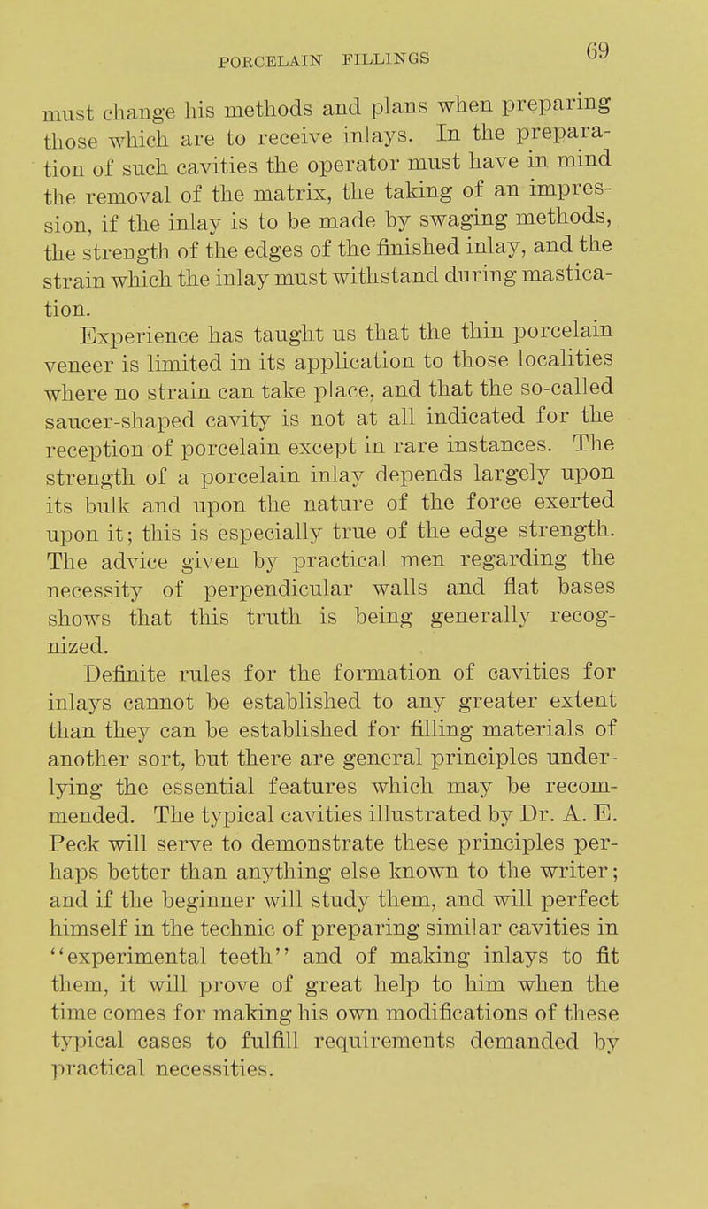 must change his methods and plans when preparing those which are to receive inlays. In the prepara- tion of such cavities the operator must have in mind the removal of the matrix, the taking of an impres- sion, if the inlay is to be made by swaging methods, the strength of the edges of the finished inlay, and the strain which the inlay must withstand during mastica- tion. Experience has taught us that the thin porcelain veneer is limited in its application to those localities where no strain can take place, and that the so-called saucer-shaped cavity is not at all indicated for the reception of porcelain except in rare instances. The strength of a porcelain inlay depends largely upon its bulk and upon the nature of the force exerted upon it; this is especially true of the edge strength. The advice given by practical men regarding the necessity of perpendicular walls and flat bases shows that this truth is being generally recog- nized. Definite rules for the formation of cavities for inlays cannot be established to any greater extent than they can be established for filling materials of another sort, but there are general principles under- lying the essential features which may be recom- mended. The typical cavities illustrated by Dr. A. E. Peck will serve to demonstrate these principles per- haps better than anything else known to the writer; and if the beginner will study them, and will perfect himself in the technic of preparing similar cavities in experimental teeth and of making inlays to fit them, it will prove of great help to him when the time comes for making his own modifications of these typical cases to fulfill requirements demanded by practical necessities.