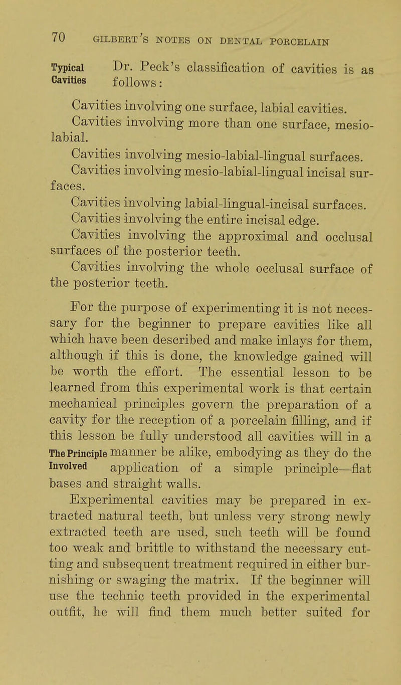 Typical Dr. Peck's classification of cavities is as Cavities follows: Cavities involving one surface, labial cavities. Cavities involving more than one surface, mesio- labial. Cavities involving mesio-labial-lingual surfaces. Cavities involving mesio-labial-lingual incisal sur- faces. Cavities involving labial-lingual-incisal surfaces. Cavities involving the entire incisal edge. Cavities involving the approximal and occlusal surfaces of the posterior teeth. Cavities involving the whole occlusal surface of the posterior teeth. For the purpose of experimenting it is not neces- sary for the beginner to prepare cavities like all which have been described and make inlays for them, although if this is done, the knowledge gained will be worth the effort. The essential lesson to be learned from this experimental work is that certain mechanical principles govern the preparation of a cavity for the reception of a porcelain filling, and if this lesson be fully understood all cavities will in a The Principle manner be alike, embodying as they do the Involved application of a simple principle—flat bases and straight walls. Experimental cavities may be prepared in ex- tracted natural teeth, but unless very strong newly extracted teeth are used, such teeth will be found too weak and brittle to withstand the necessarv cut- ting and subsequent treatment required in either bur- nishing or swaging the matrix. If the beginner will use the technic teeth provided in the experimental outfit, he will find them much better suited for