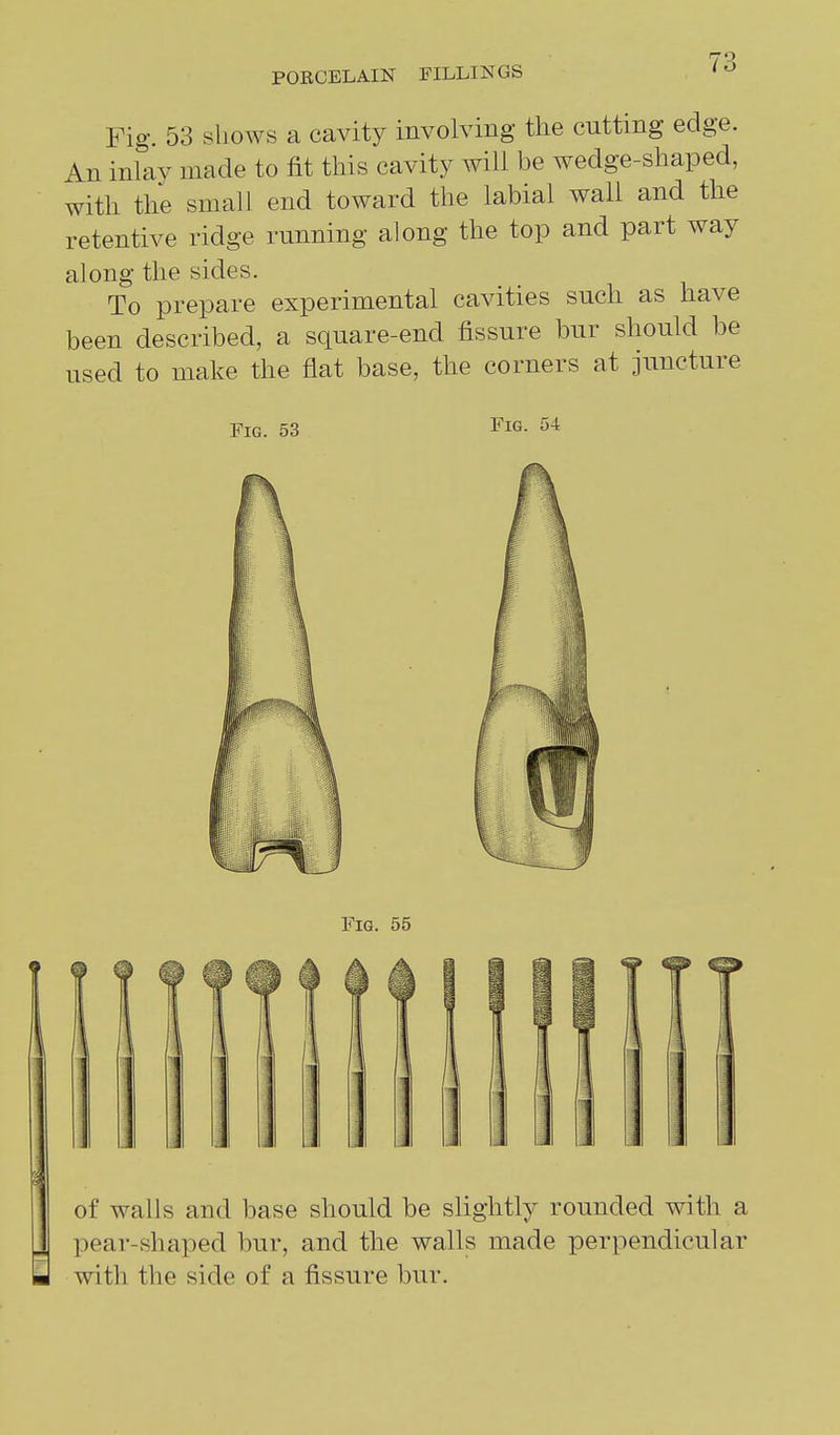 Fig. 53 shows a cavity involving the cutting edge. An inlay made to fit this cavity will be wedge-shaped, with the small end toward the labial wall and the retentive ridge running along the top and part way along the sides. To prepare experimental cavities such as have been described, a square-end fissure bur should be used to make the flat base, the corners at juncture Fig. 53 Fig. 54 of walls and base should be slightly rounded with a pear-shaped bur, and the walls made perpendicular with the side of a fissure bur.