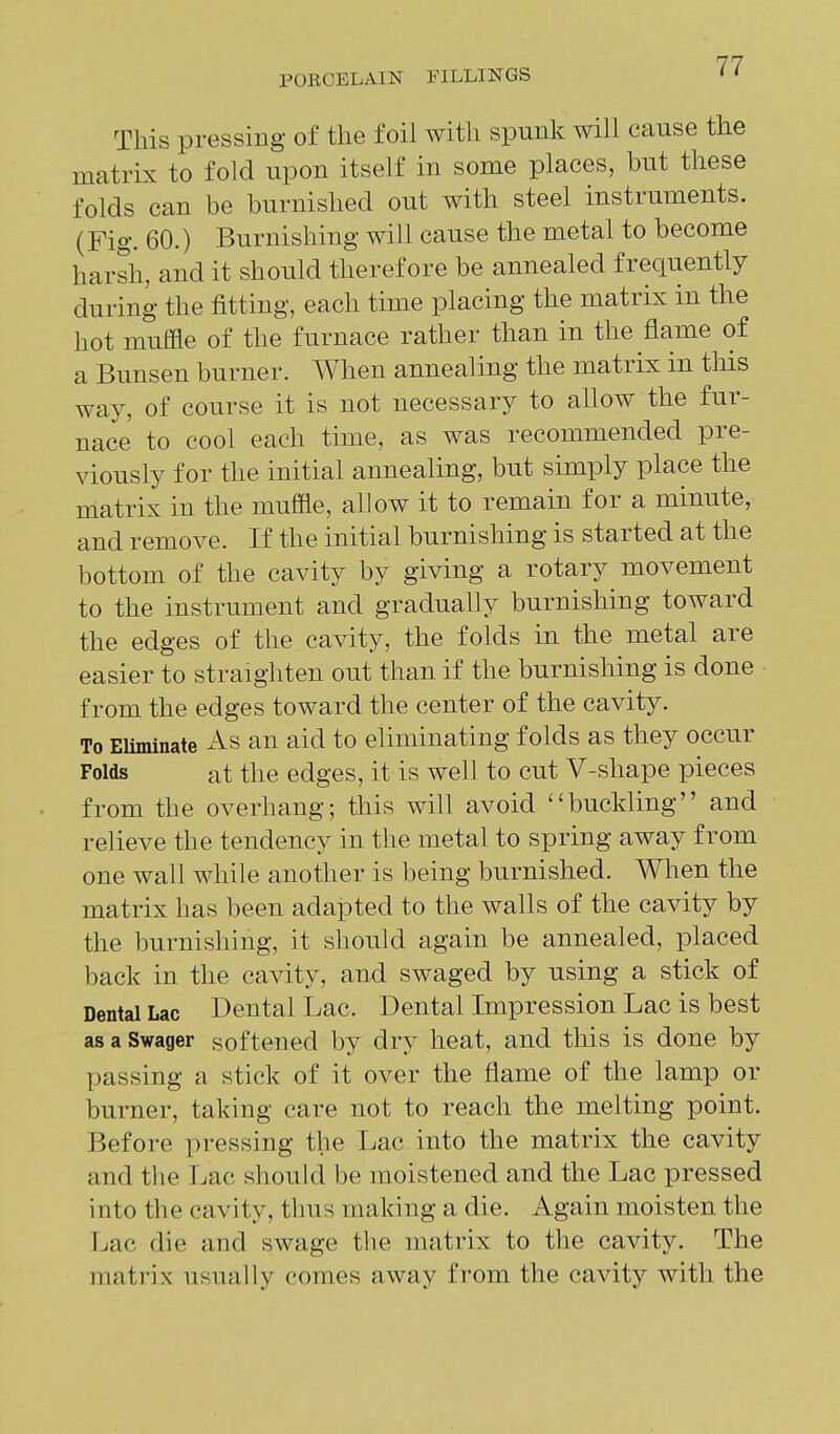 This pressing of the foil with spunk will cause the matrLx to fold upon itself in some places, but these folds can be burnished out with steel instruments. (Fig. 60.) Burnishing will cause the metal to become harsh, and it should therefore be annealed frequently during the fitting, each time placing the matrix in the hot muffle of the furnace rather than in the flame of a Bunsen burner. When annealing the matrix in this way, of course it is not necessary to allow the fur- nace to cool each time, as was recommended pre- viously for the initial annealing, but simply place the matrix in the muffle, allow it to remain for a minute, and remove. If the initial burnishing is started at the bottom of the cavity by giving a rotary movement to the instrument and gradually burnishing toward the edges of the cavity, the folds in the metal are easier to straighten out than if the burnishing is done from the edges toward the center of the cavity. To Eliminate As an aid to eliminating folds as they occur Folds at the edges, it is well to cut V-shape pieces from the overhang; this will avoid buckling and relieve the tendency in the metal to spring away from one wall while another is being burnished. When the matrix has been adapted to the walls of the cavity by the burnishing, it should again be annealed, placed back in the cavity, and swaged by using a stick of Dental Lac Dental Lac. Dental Impression Lac is best as a Swager softened by dry heat, and this is done by passing a stick of it over the flame of the lamp or burner, taking care not to reach the melting point. Before pressing the Lac into the matrix the cavity and the Lac should be moistened and the Lac pressed into the cavity, thus making a die. Again moisten the Lac die and swage the matrix to the cavity. The matrix usually comes away from the cavity with the