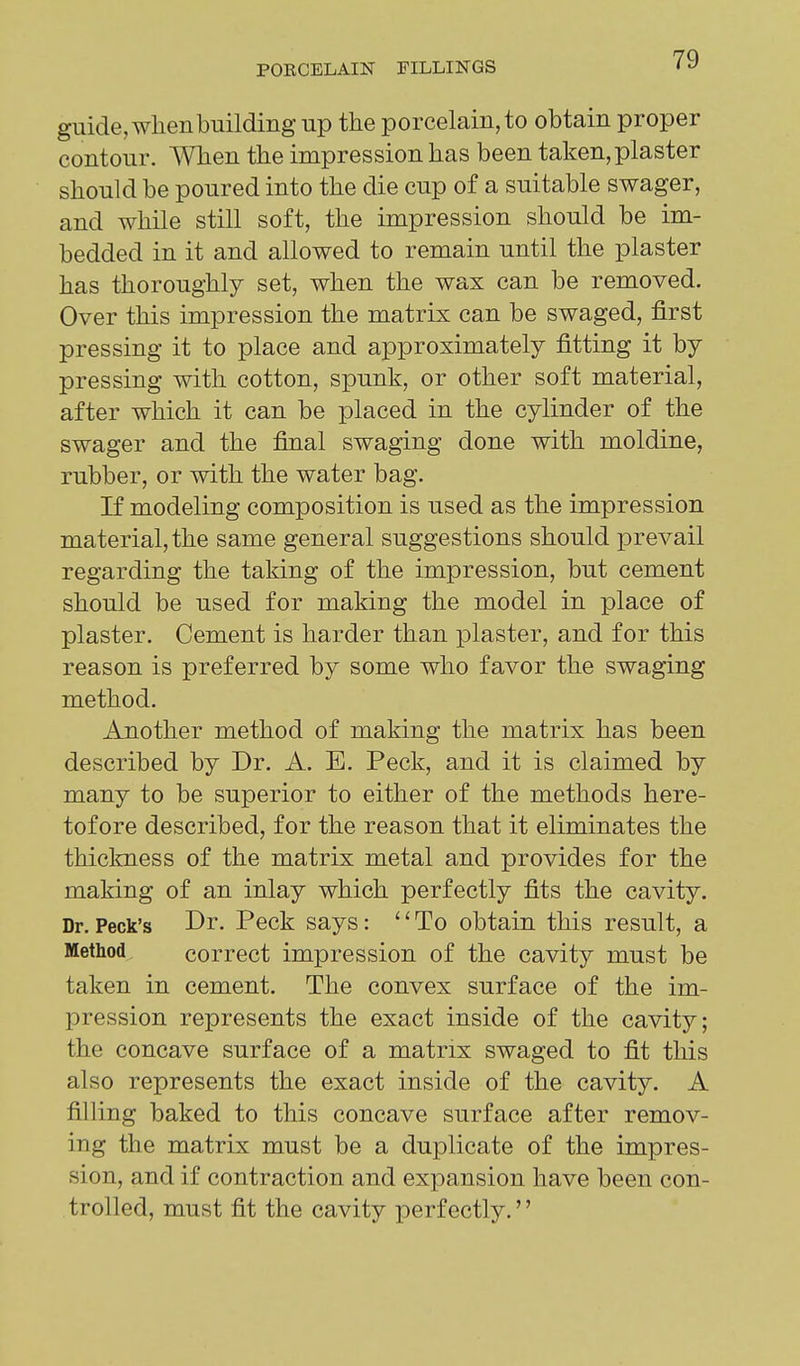 guide, when building up the porcelain, to obtain proper contour. When the impression has been taken, plaster should be poured into the die cup of a suitable swager, and while still soft, the impression should be im- bedded in it and allowed to remain until the plaster has thoroughly set, when the wax can be removed. Over this impression the matrix can be swaged, first pressing it to place and approximately fitting it by pressing with cotton, spunk, or other soft material, after which it can be placed in the cylinder of the swager and the final swaging done with moldine, rubber, or with the water bag. If modeling composition is used as the impression material, the same general suggestions should prevail regarding the taking of the impression, but cement should be used for making the model in place of plaster. Cement is harder than plaster, and for this reason is preferred by some who favor the swaging method. Another method of making the matrix has been described by Dr. A. E. Peck, and it is claimed by many to be superior to either of the methods here- tofore described, for the reason that it eliminates the thiclmess of the matrix metal and provides for the making of an inlay which perfectly fits the cavity. Dr. Peck's Dr. Peck says: '' To obtain this result, a Method correct impression of the cavity must be taken in cement. The convex surface of the im- pression represents the exact inside of the cavity; the concave surface of a matrix swaged to fit this also represents the exact inside of the cavity. A filling baked to this concave surface after remov- ing the matrix must be a duplicate of the impres- sion, and if contraction and expansion have been con- trolled, must fit the cavity perfectly.''