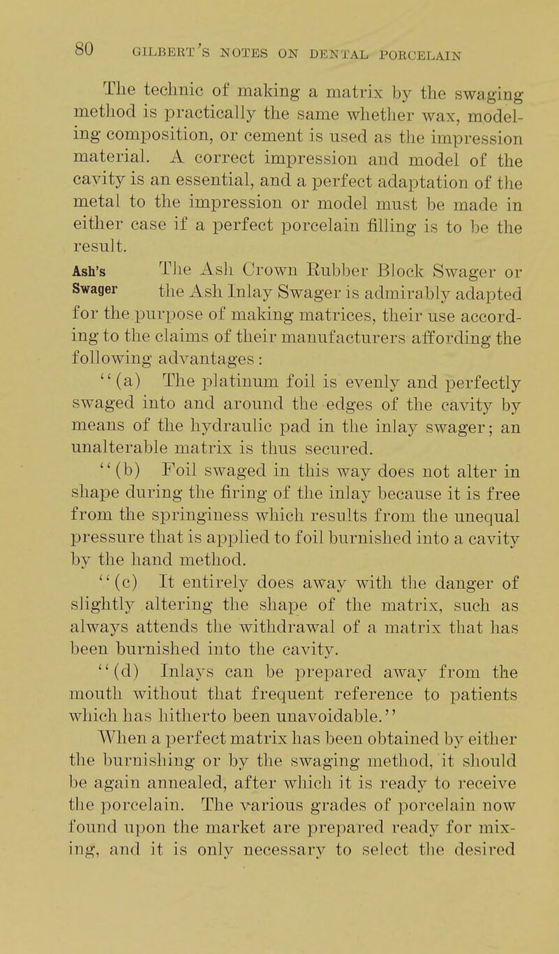The technic of making a matrix by the swaging method is practically the same whether wax, model- ing composition, or cement is used as the impression materiah A correct impression and model of the cavity is an essential, and a perfect adaptation of the metal to the impression or model must be made in either case if a perfect porcelain filling is to be the result. Ash's The Ash Crown Rubber Block Swager or Swager the Ash Inlay Swager is admira bly adapted for the purpose of making matrices, their use accord- ing to the claims of their manufacturers affording the following advantages:  (a) The platinum foil is evenly and perfectly swaged into and around the edges of the cavity by means of the hydraulic pad in the m]a.j swager; an unalterable matrix is thus secured. ''(b) Foil swaged in this way does not alter in shape during the firing of the inlay because it is free from the springiness which results from the unequal pressure that is applied to foil burnished into a cavity by the hand method. (c) It entirely does away with the danger of slightly altering the shape of the matrix, such as always attends the withdrawal of a matrix that has been burnished into the cavity. (d) Inlays can be prepared away from the mouth without that frequent reference to patients which has hitherto been unavoidable.'' When a perfect matrix has been obtained by either the burnishing or by the swaging method, it should be again annealed, after which it is ready to receive the porcelain. The various grades of porcelain now found upon the market are prepared readj^ for mix- ing, and it is only necessary to select the desired