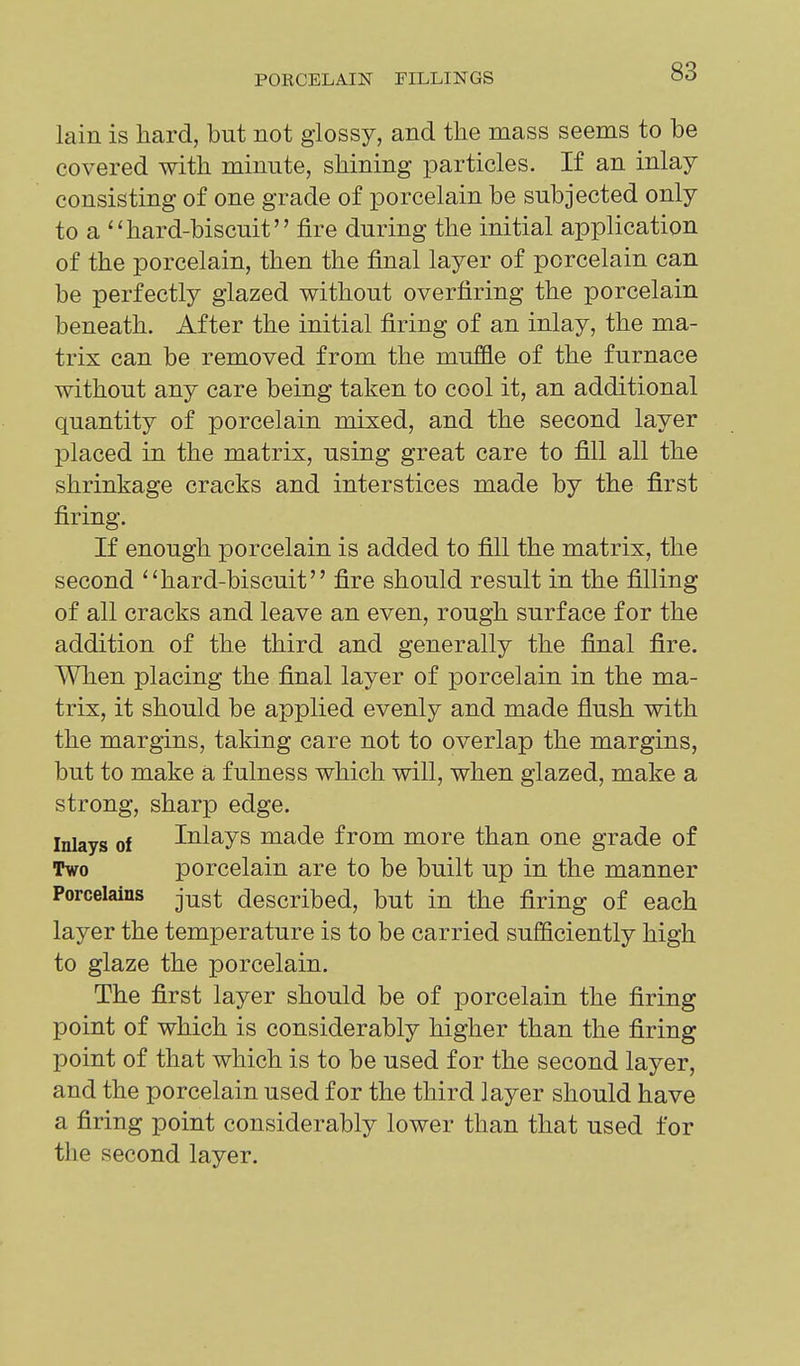 lain is hard, but not glossy, and the mass seems to be covered with minute, shining particles. If an inlay consisting of one grade of porcelain be subjected only to a ''hard-biscuit fire during the initial application of the porcelain, then the final layer of porcelain can be perfectly glazed without overfiring the porcelain beneath. After the initial firing of an inlay, the ma- trix can be removed from the muffle of the furnace without any care being taken to cool it, an additional quantity of porcelain mixed, and the second layer placed in the matrix, using great care to fill all the shrinkage cracks and interstices made by the first firing. If enough porcelain is added to fill the matrix, the second hard-biscuit fire should result in the filling of all cracks and leave an even, rough surface for the addition of the third and generally the final fire. When placing the final layer of porcelain in the ma- trix, it should be applied evenly and made flush with the margins, taking care not to overlap the margins, but to make a fulness which will, when glazed, make a strong, sharp edge. Inlays of Inlays made from more than one grade of Two porcelain are to be built up in the manner Porcelains j^g^ described, but in the firing of each layer the temperature is to be carried sufficiently high to glaze the porcelain. The first layer should be of porcelain the firing point of which is considerably higher than the firing point of that which is to be used for the second layer, and the porcelain used for the third layer should have a firing point considerably lower than that used for the second layer.
