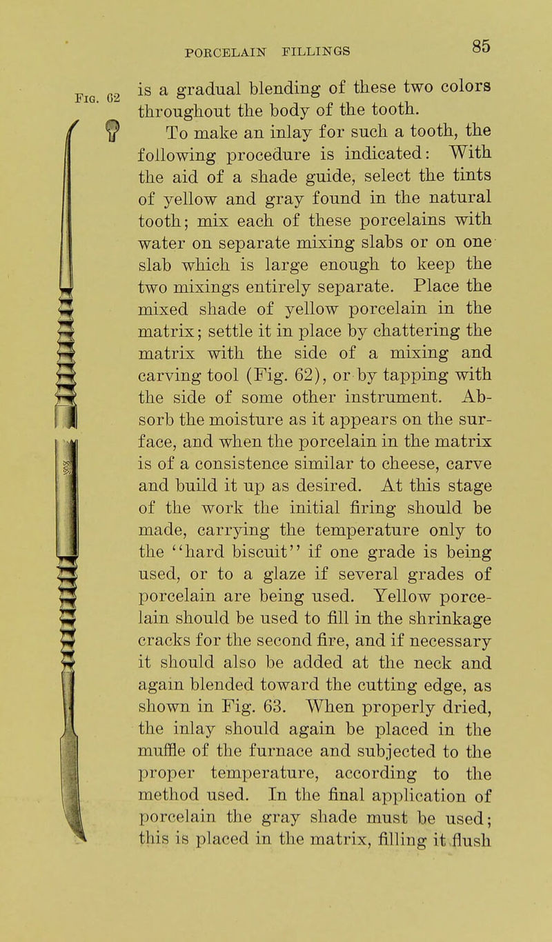 Fig. G2 is a gradual blending of these two colors throughout the body of the tooth. ^ f? To make an inlay for such a tooth, the following procedure is indicated: With the aid of a shade guide, select the tints of yellow and gray found in the natural tooth; mix each of these porcelains with water on separate mixing slabs or on one slab which is large enough to keep the two mixings entirely separate. Place the mixed shade of yellow porcelain in the matrix; settle it in place by chattering the matrix with the side of a mixing and carving tool (Fig. 62), or by tapping with the side of some other instrument. Ab- sorb the moisture as it appears on the sur- face, and when the porcelain in the matrix is of a consistence similar to cheese, carve and build it up as desired. At this stage of the work the initial firing should be made, carrying the temperature only to the '4iard biscuit if one grade is being used, or to a glaze if several grades of porcelain are being used. Yellow porce- lain should be used to fill in the shrinkage cracks for the second fire, and if necessary it should also be added at the neck and again blended toward the cutting edge, as shown in Fig. 63. When properly dried, the inlay should again be placed in the I muffle of the furnace and subjected to the proper temperature, according to the method used. In the final apj^lication of porcelain the gray shade must be used; this is placed in the matrix, filling it .flush