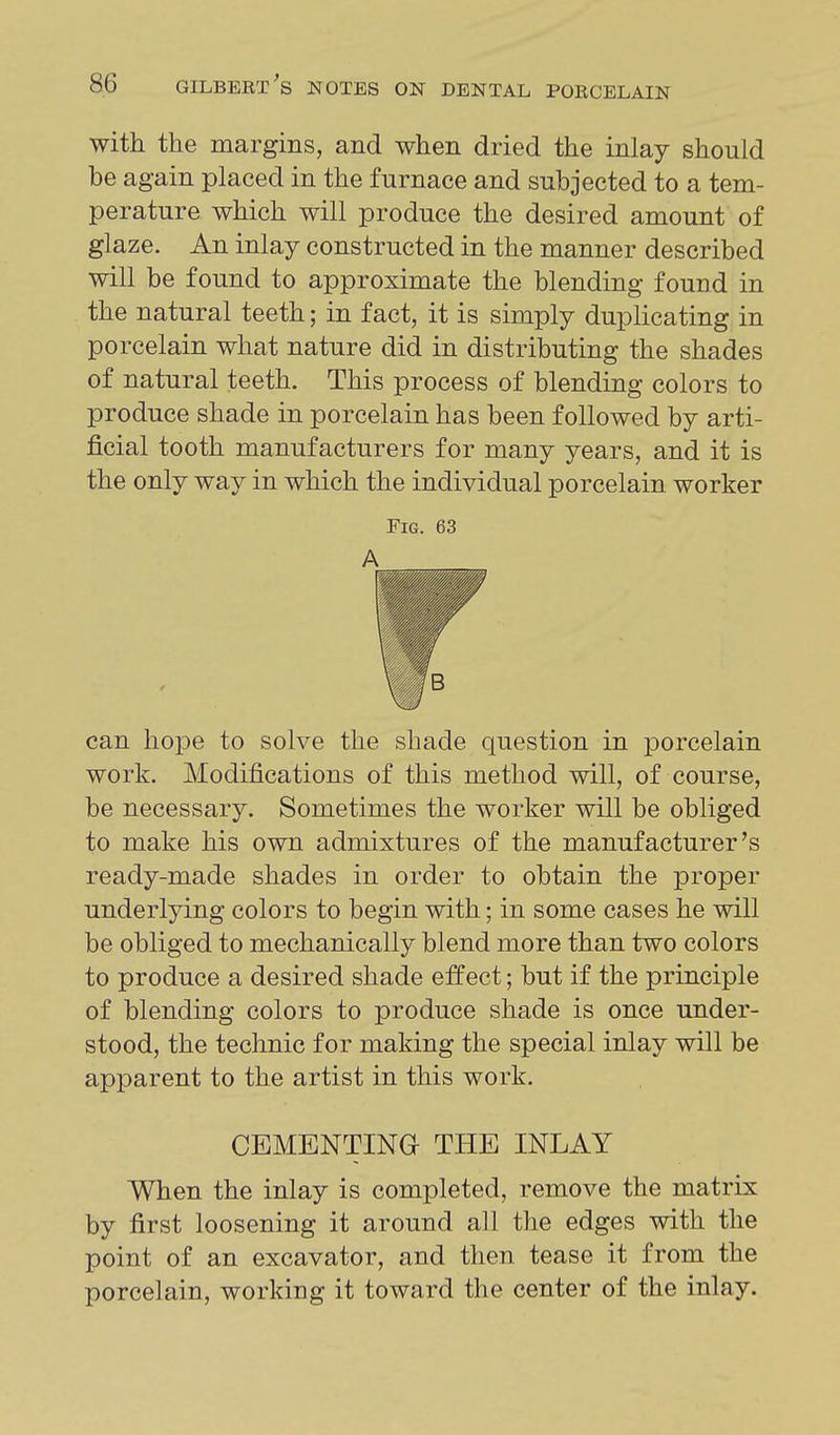 with the margins, and when dried the inlay should be again placed in the furnace and subjected to a tem- perature which will produce the desired amount of glaze. An inlay constructed in the manner described will be found to approximate the blending found in the natural teeth; in fact, it is simply duplicating in porcelain what nature did in distributing the shades of natural teeth. This process of blending colors to produce shade in porcelain has been followed by arti- ficial tooth manufacturers for many years, and it is the only way in which the individual porcelain worker Fig. 63 A B can hope to solve the shade question in porcelain work. Modifications of this method will, of course, be necessary. Sometimes the worker will be obliged to make his own admixtures of the manufacturer's ready-made shades in order to obtain the proper underlying colors to begin with; in some cases he will be obliged to mechanically blend more than two colors to produce a desired shade effect; but if the principle of blending colors to produce shade is once under- stood, the technic for making the special inlay will be apparent to the artist in this work. CEMENTING THE INLAY When the inlay is completed, remove the matrix by first loosening it around all the edges with the point of an excavator, and then tease it from the porcelain, working it toward the center of the inlay.