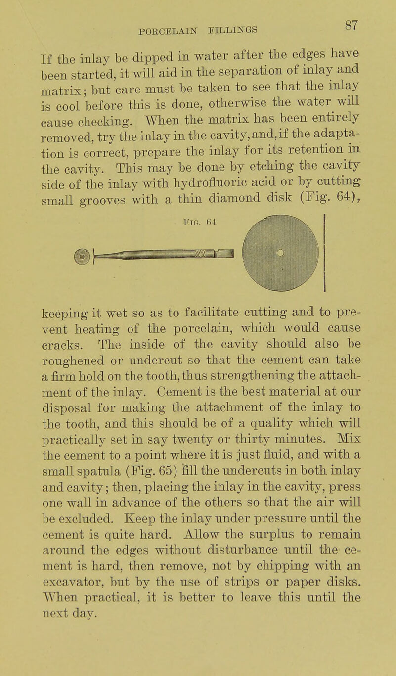 If the inlay be dipped in water after the edges have been started, it will aid in the separation of inlay and matrix; but care must be taken to see that the inlay is cool before this is done, otherwise the water will cause checking. When the matrix has been entirely removed, try the inlay in the cavity, and, if the adapta- tion is correct, prepare the inlay for its retention in the cavity. This may be done by etching the cavity side of the inlay with hydrofluoric acid or by cutting small grooves with a thin diamond disk (Fig. 64), Fio. 64 / keeping it wet so as to facilitate cutting and to pre- vent heating of the porcelain, which would cause cracks. The inside of the cavity should also be roughened or undercut so that the cement can take a firm hold on the tooth, thus strengthening the attach- ment of the inlay. Cement is the best material at our disposal for making the attachment of the inlay to the tooth, and this should be of a quality which will practically set in say twenty or thirty minutes. Mix the cement to a point where it is just fluid, and with a small spatula (Fig. 65) fill the undercuts in both inlay and cavity; then, placing the inlay in the cavity, press one wall in advance of the others so that the air will be excluded. Keep the inlay under pressure until the cement is quite hard. Allow the surplus to remain around the edges without disturbance until the ce- ment is hard, then remove, not by chipping with an excavator, but by the use of strips or paper disks. When practical, it is better to leave this until the next day.