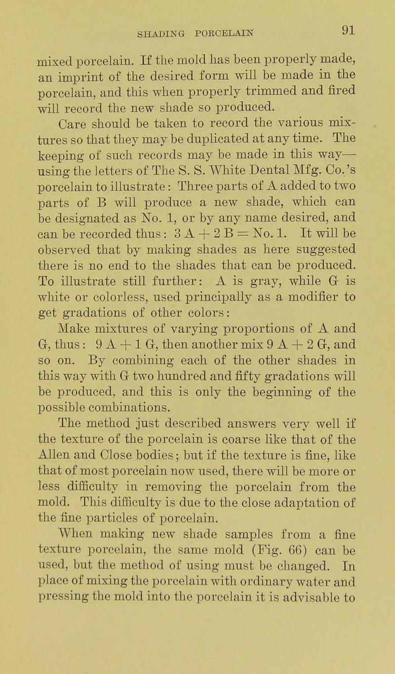 mixed porcelain. If the mold has been properly made, an imprint of the desired form will be made in the porcelain, and this when properly trimmed and fired will record the new shade so produced. Care should be taken to record the various mix- tures so that they may be duplicated at any time. The keeping of such records may be made in this way— using the letters of The S. S. White Dental Mfg. Co./s porcelain to illustrate: Three parts of A added to two parts of B will produce a new shade, which can be designated as No. 1, or by any name desired, and can be recorded thus: 3 A + 2 B = No. 1. It will be observed that by making shades as here suggested there is no end to the shades that can be produced. To illustrate still further: A is gray, while Gr is white or colorless, used principally as a modifier to get gradations of other colors: Make mixtures of varying proportions of A and Gr, thus: 9 A + 1 G-, then another mix 9 A + 2 G, and so on. By combining each of the other shades in this way with Gr two hundred and fifty gradations will be produced, and this is only the beginning of the possible combinations. The method just described answers very well if the texture of the porcelain is coarse like that of the Allen and Close bodies; but if the texture is fine, like that of most porcelain now used, there will be more or less difficulty in removing the porcelain from the mold. This difficulty is due to the close adaptation of the fine particles of porcelain. When making new shade samples from a fine texture porcelain, the same mold (Fig. 66) can be used, but the method of using must be changed. In place of mixing the porcelain with ordinary water and pressing the mold into the porcelain it is advisable to