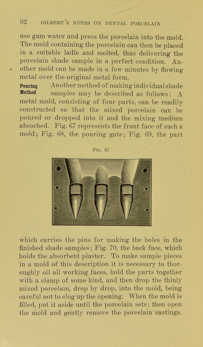 use gum water and press the porcelain into the mold. The mold containing the porcelain can then be placed in a suitable ladle and melted, thus delivering the porcelain shade sample in a perfect condition. An- . other mold can be made in a few minutes by flowing metal over the original metal form. Pouring Another method of making individual shade Method samples may be described as follows: A metal mold, consisting of four parts, can be readily constructed so that the mixed porcelain can be poured or dropped into it and the mixing medium absorbed. Fig. 67 represents the front face of such a mold; Fig. 68, the pouring gate; Fig. 69, the part Fig. 67 which carries the pins for making the holes in the finished shade samples; Fig. 70, the back face, which holds the absorbent plaster. To make sample pieces in a mold of this description it is necessary to thor- oughly oil all working faces, hold the parts together with a clamp of some- kind, and then drop the thinly mixed porcelain, drop by drop, into the mold, being careful not to cfog up the opening. When the mold is filled, put it aside until the porcelain sets; then open the naold and gently remove the porcelain castings.