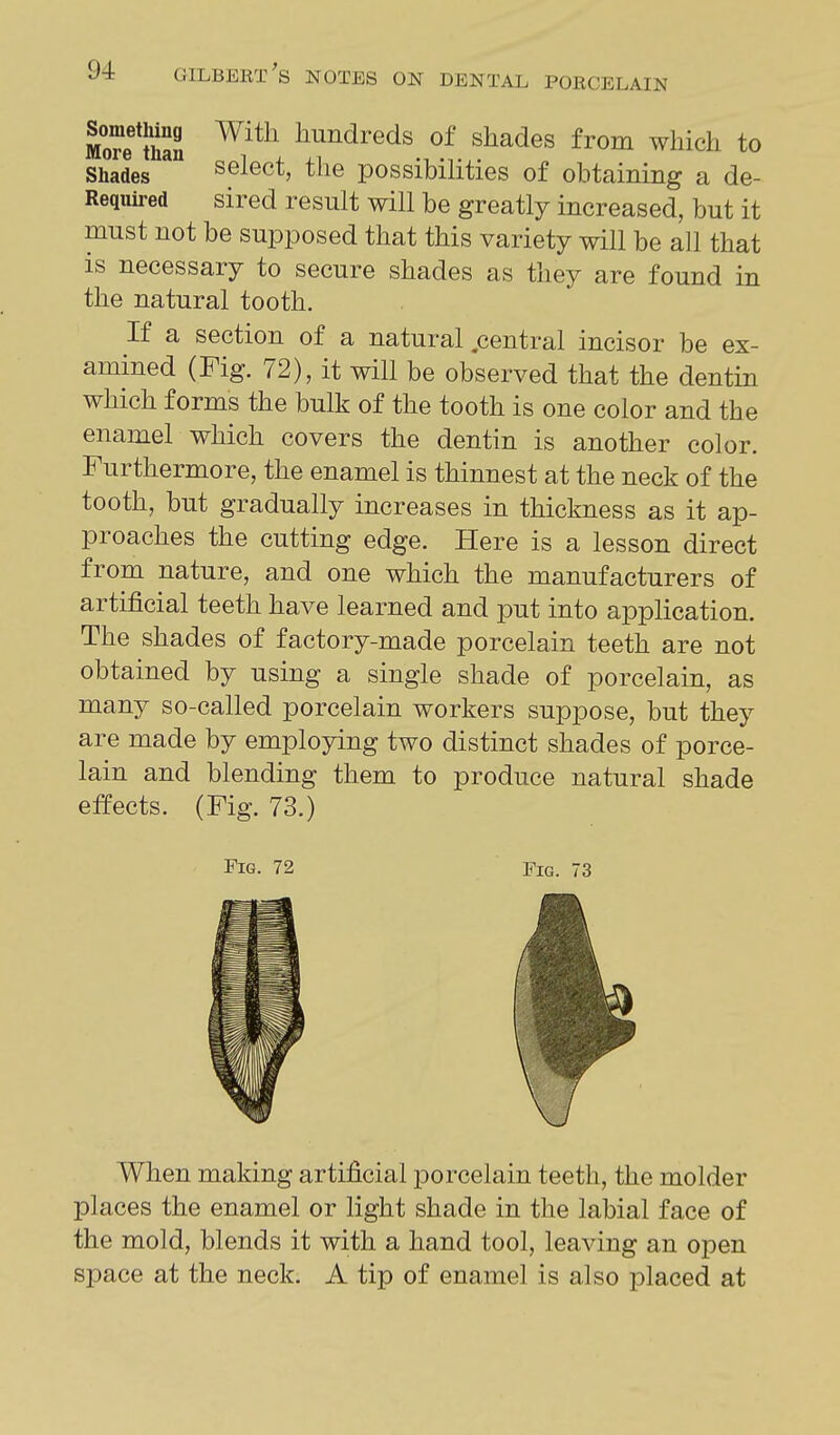 More mSS liundreds of shades from which to Shades select, the possibilities of obtaining a de- Required sired result will be greatly increased, but it must not be supposed that this variety will be all that is necessary to secure shades as they are found in the natural tooth. If a section of a natural .central incisor be ex- amined (Fig. 72), it will be observed that the dentin which forms the bulk of the tooth is one color and the enamel which covers the dentin is another color. Furthermore, the enamel is thinnest at the neck of the tooth, but gradually increases in thickness as it ap- proaches the cutting edge. Here is a lesson direct from nature, and one which the manufacturers of artificial teeth have learned and put into application. The shades of factory-made porcelain teeth are not obtained by using a single shade of porcelain, as many so-called porcelain workers suppose, but they are made by employing two distinct shades of porce- lain and blending them to produce natural shade effects. (Fig. 73.) Fig. 72 Fig. 73 When making artificial porcelain teeth, the molder places the enamel or light shade in the labial face of the mold, blends it with a hand tool, leaving an open space at the neck. A tip of enamel is also placed at