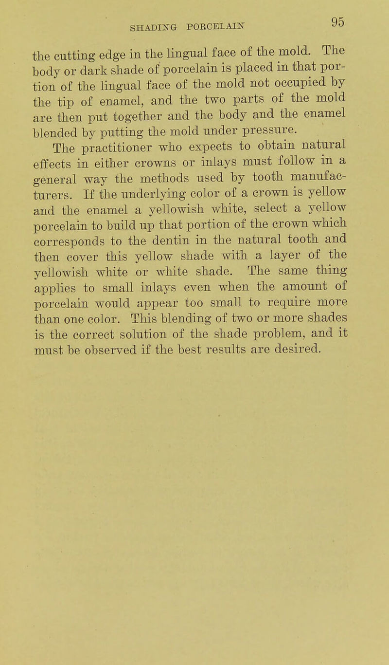 the cutting edge in the lingual face of the mold. The body or dark shade of porcelain is placed in that por- tion of the lingual face of the mold not occupied by the tip of enamel, and the two parts of the mold are then put together and the body and the enamel blended by putting the mold under pressure. The practitioner who expects to obtain natural effects in either crowns or inlays must follow in a general way the methods used by tooth manufac- turers. If the underlying color of a crown is yellow and the enamel a yellowish white, select a yellow porcelain to build up that portion of the crown which corresponds to the dentin in the natural tooth and then cover this yellow shade with a layer of the yellowish white or white shade. The same thing applies to small inlays even when the amount of porcelain would appear too small to require more than one color. This blending of two or more shades is the correct solution of the shade problem, and it must be observed if the best results are desired.