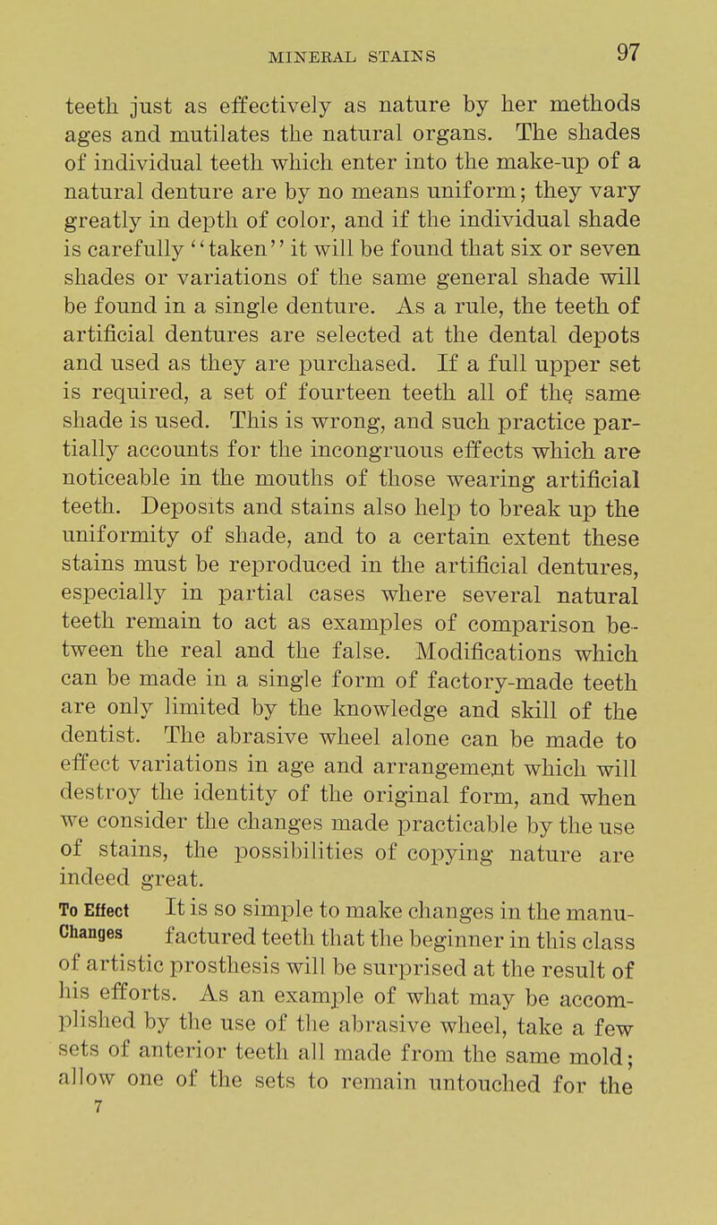 teeth just as effectively as nature by her methods ages and mutilates the natural organs. The shades of individual teeth which enter into the make-up of a natural denture are by no means uniform; they vary greatly in depth of color, and if the individual shade is carefully *'taken it will be found that six or seven shades or variations of the same general shade will be found in a single denture. As a rule, the teeth of artificial dentures are selected at the dental depots and used as they are purchased. If a full upper set is required, a set of fourteen teeth all of the same shade is used. This is wrong, and such practice par- tially accounts for the incongruous effects which are noticeable in the mouths of those wearing artificial teeth. Deposits and stains also help to break up the uniformity of shade, and to a certain extent these stains must be reproduced in the artificial dentures, especially in partial cases where several natural teeth remain to act as examples of comparison be- tween the real and the false. Modifications which can be made in a single form of factory-made teeth are only limited by the knowledge and skill of the dentist. The abrasive wheel alone can be made to effect variations in age and arrangement which will destroy the identity of the original form, and when we consider the changes made practicable by the use of stains, the possibilities of copying nature are indeed great. To Effect It is so simple to make changes in the manu- Changes factured teeth that the beginner in this class of artistic prosthesis will be surprised at the result of his efforts. As an examjDle of what may be accom- plished by the use of the abrasive wheel, take a few sets of anterior teeth all made from the same mold; allow one of the sets to remain untouched for the 7