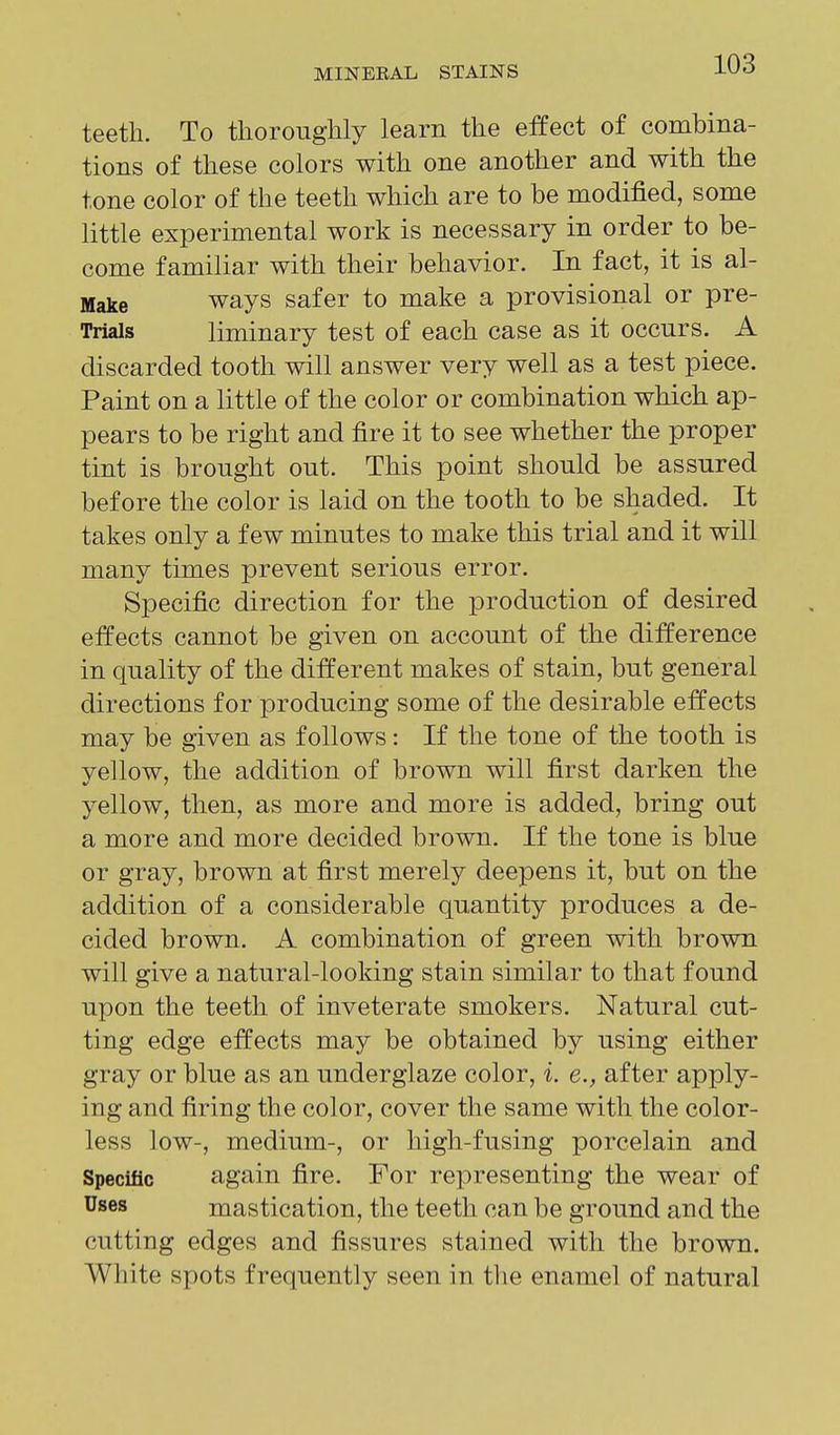 teeth. To tliorouglily learn the effect of combina- tions of these colors with one another and with the tone color of the teeth which are to be modified, some little experimental work is necessary in order to be- come familiar with their behavior. In fact, it is al- Make ways safer to make a provisional or pre- Trials liminary test of each case as it occurs. A discarded tooth will answer very well as a test piece. Paint on a little of the color or combination which ap- pears to be right and fire it to see whether the proper tint is brought out. This point should be assured before the color is laid on the tooth to be shaded. It takes only a few minutes to make this trial and it will many times prevent serious error. Specific direction for the production of desired effects cannot be given on account of the difference in quality of the different makes of stain, but general directions for producing some of the desirable effects may be given as follows: If the tone of the tooth is yellow, the addition of brown will first darken the yellow, then, as more and more is added, bring out a more and more decided brown. If the tone is blue or gray, brown at first merely deepens it, but on the addition of a considerable quantity produces a de- cided brown. A combination of green with brown will give a natural-looking stain similar to that found upon the teeth of inveterate smokers. Natural cut- ting edge effects may be obtained by using either gray or blue as an underglaze color, i. e., after apply- ing and firing the color, cover the same with the color- less low-, medium-, or high-fusing porcelain and Specific again fire. For representing the wear of Uses mastication, the teeth can be ground and the cutting edges and fissures stained with the brown. White spots frequently seen in the enamel of natural