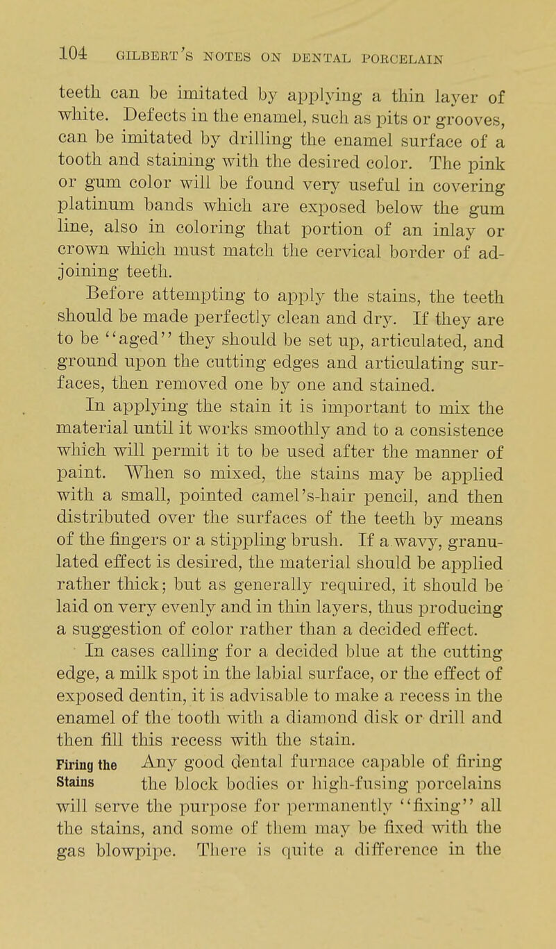 teeth can be imitated by applying a thin laj^er of white. Defects in the enamel, such as pits or grooves, can be imitated by drilling the enamel surface of a tooth and staining with the desired color. The pink or gum color will be found very useful in covering platinum bands which are exposed below the gum line, also in coloring that portion of an inlay or crown which must match the cervical border of ad- joining teeth. Before attempting to apply the stains, the teeth should be made perfectly clean and dry. If they are to be aged they should be set up, articulated, and ground upon the cutting edges and articulating sur- faces, then removed one by one and stained. In applying the stain it is important to mix the material until it works smoothly and to a consistence which will permit it to be used after the manner of paint. When so mixed, the stains may be applied with a small, pointed camel's-hair pencil, and then distributed over the surfaces of the teeth by means of the fingers or a stippling brush. If a.wavy, granu- lated effect is desired, the material should be applied rather thick; but as generally required, it should be laid on very evenly and in thin layers, thus producing a suggestion of color rather than a decided effect. In cases calling for a decided blue at the cutting edge, a milk spot in the labial surface, or the effect of exposed dentin, it is advisable to make a recess in the enamel of the tooth with a diamond disk or drill and then fill this recess with the stain. Firing the Any good dental furnace ca]3able of firing Stains the block bodies or high-fusing porcelains will serve the purpose for permanently fixing all the stains, and some of them may be fixed with the gas blowpipe. There is quite a difference in the