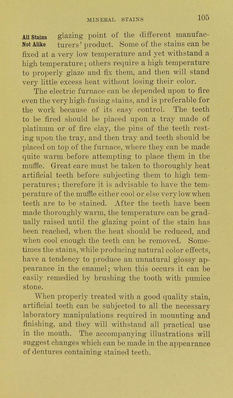 AU stains glazing point of the different manufac- Not Alike turers' product. Some of the stains can be fixed at a very low temperature and yet withstand a high temperature; others require a high temperature to properly glaze and fix them, and then will stand very little excess heat without losing their color. The electric furnace can be depended upon to fire even the very high-fusing stains, and is preferable for the work because of its easy control. The teeth to be fired should be placed upon a tray made of platinum or of fire clay, the pins of the teeth rest- ing upon the tray, and then tray and teeth should be placed on top of the furnace, where they can be made quite warm before attempting to place them in the muffle. Great care must be taken to thoroughly heat artificial teeth before subjecting them to high tem- peratures ; therefore it is advisable to have the tem- perature of the muffle either cool or else very low when teeth are to be stained. After the teeth have been made thoroughly warm, the temperature can be grad- ually raised until the glazing point of the stain has been reached, when the heat should be reduced, and when cool enough the teeth can be removed. Some- times the stains, while producing natural color effects, have a tendency to produce an unnatural glossy ap- pearance in the enamel; when this occurs it can be easily remedied by brushing the tooth with pumice stone. When properly treated with a good quality stain, artificial teeth can be subjected to all the necessary laboratory manipulations required in mounting and finishing, and they will withstand all practical use in the mouth. The accompanying illustrations will suggest changes which can be made in the appearance of dentures containing stained teeth.