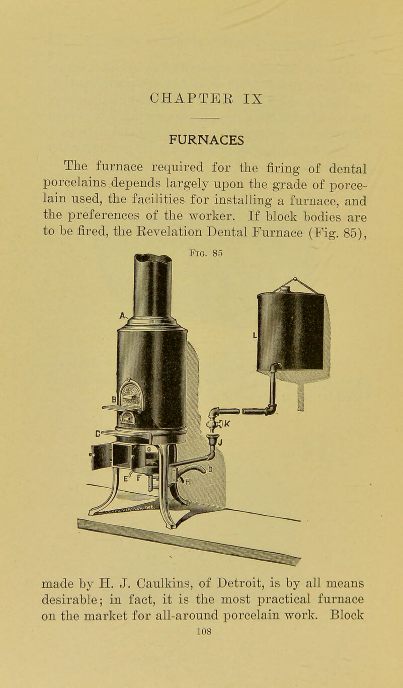 CHAPTEE IX FURNACES The furnace required for the firing of dental porcelains depends largely upon the grade of porce- lain used, the facilities for installing a furnace, and the preferences of the worker. If block bodies are to be fired, the Eevelation Dental Furnace (Fig. 85), made by H. J. Caulkins, of Detroit, is by all means desirable; in fact, it is the most practical furnace on the market for all-around porcelain work. Block