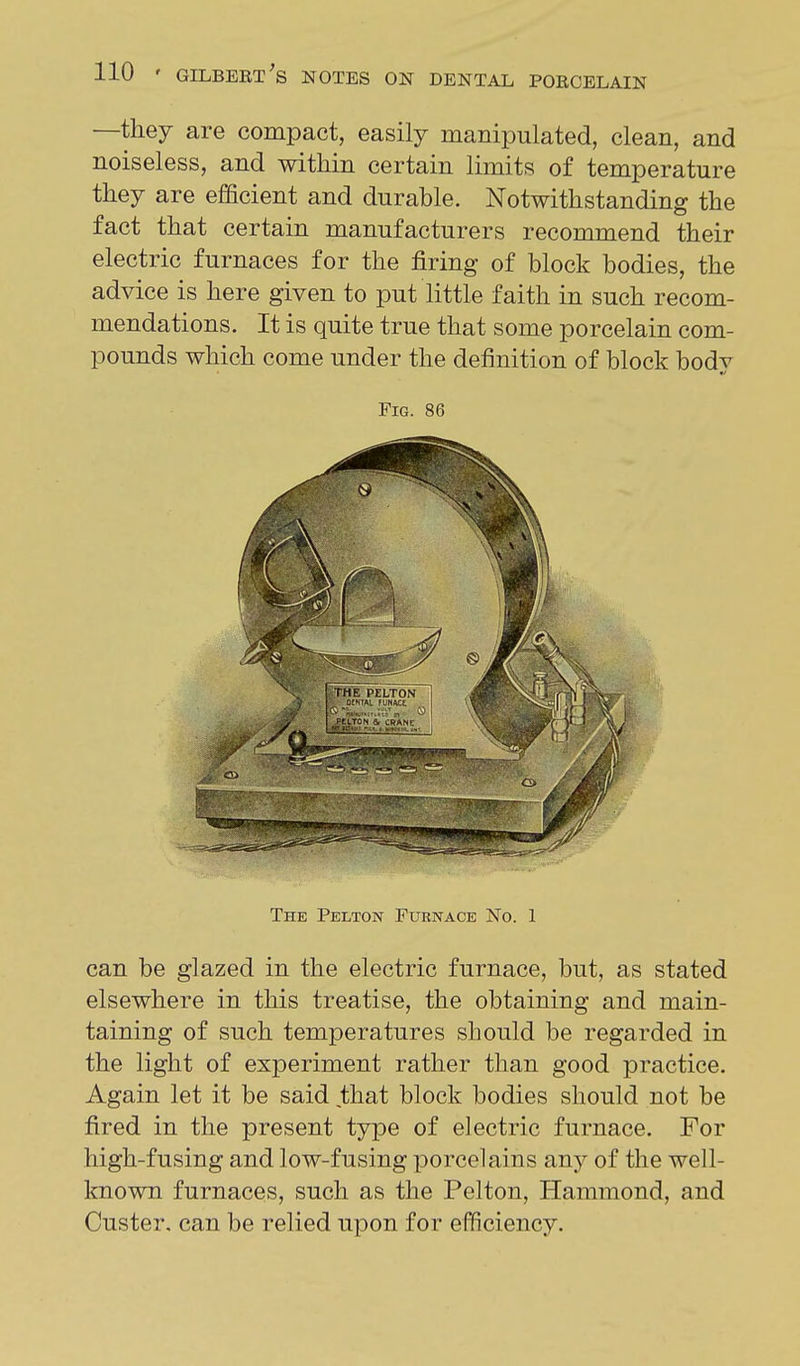 —they are compact, easily manipulated, clean, and noiseless, and within certain limits of temperature they are efficient and durable. Notwithstanding the fact that certain manufacturers recommend their electric furnaces for the firing of block bodies, the advice is here given to put little faith in such recom- mendations. It is quite true that some porcelain com- pounds which come under the definition of block body can be glazed in the electric furnace, but, as stated elsewhere in this treatise, the obtaining and main- taining of such temperatures should be regarded in the light of experiment rather than good practice. Again let it be said that block bodies should not be fired in the present type of electric furnace. For high-fusing and low-fusing porcelains any of the well- known furnaces, such as the Pelton, Hammond, and Custer, can be relied upon for efficiency. Fig. 86