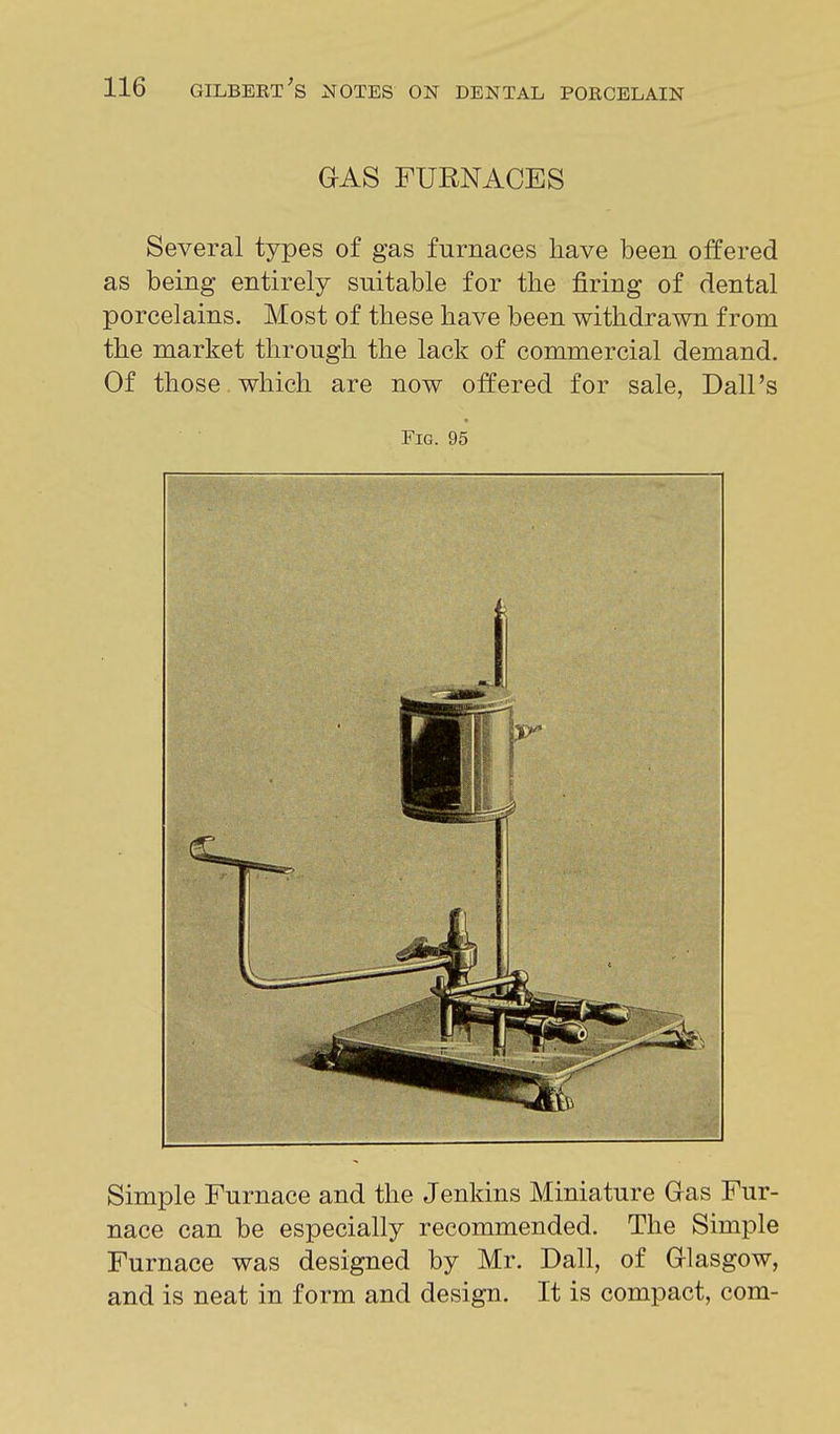 GAS FURNACES Several types of gas furnaces have been offered as being entirely suitable for the firing of dental porcelains. Most of these have been withdrawn from the market through the lack of commercial demand. Of those which are now offered for sale, Dall's Fig. 95 Simple Furnace and the Jenkins Miniature Gas Fur- nace can be especially recommended. The Simple Furnace was designed by Mr. Dall, of Glasgow, and is neat in form and design. It is compact, com-