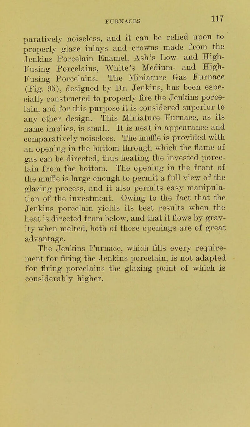 paratively noiseless, and it can be relied upon to properly glaze inlays and crowns made from the Jenkins Porcelain Enamel, Ash's Low- and High- Fusing Porcelains, White's Medium- and High- Fusing Porcelains. The Miniature G-as Furnace (Fig. 95), designed by Dr. Jenkins, has been espe- cially constructed to properly fire the Jenkins porce- lain, and for this purpose it is considered superior to any other design. This Miniature Furnace, as its name implies, is small. It is neat in appearance and comparatively noiseless. The muffle is provided with an opening in the bottom through which the flame of gas can be directed, thus heating the invested porce- lain from the bottom. The opening in the front of the muffle is large enough to permit a full view of the glazing process, and it also permits easy manipula- tion of the investment. Owing to the fact that the Jenkins porcelain yields its best results when the heat is directed from below, and that it flows by grav- ity when melted, both of these openings are of great advantage. The Jenkins Furnace, which fills every require- ment for firing the Jenkins porcelain, is not adapted for firing porcelains the glazing point of which is considerably higher.