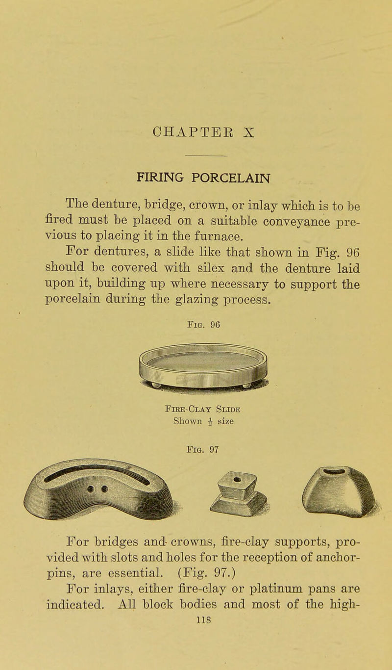 CHAPTER X FIRING PORCELAIN The denture, bridge, crown, or inlay which is to be fired must be placed on a suitable conveyance pre- vious to placing it in the furnace. For dentures, a slide like that shown in Fig. 96 should be covered with silex and the denture laid upon it, building up where necessary to support the porcelain during the glazing process. Fig. 96 Fire-Clay Slide Shown i size Fig. 97 For bridges and- crowns, fire-clay supports, pro- vided with slots and holes for the reception of anchor- pins, are essential. (Fig. 97.) For inlays, either fire-clay or platinum pans are indicated. All block bodies and most of the high-