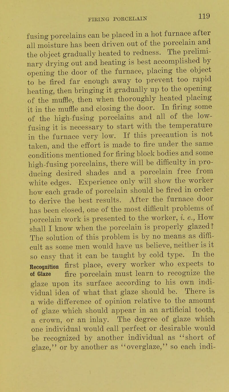 fusing porcelains can be placed in a hot furnace after all moisture has been driven out of the porcelain and the object gradually heated to redness. The prelimi- nary drying out and heating is best accomplished by opening the door of the furnace, placing the object to be fired far enough away to prevent too rapid heating, then bringing it gradually up to the opening of the muffle, then when thoroughly heated placing it in the muffle and closing the door. In firing some of the high-fusing porcelains and all of the low- fusing it is necessary to start with the temperature in the furnace very low. If this precaution is not taken, and the effort is made to fire under the same conditions mentioned for firing block bodies and some high-fusing porcelains, there will be difficulty in pro- ducing desired shades and a porcelain free from white edges. Experience only will show the worker how each grade of porcelain should be fired in order to derive the best results. After the furnace door has been closed, one of the most difficult problems of porcelain work is presented to the worker, i. e., How shall I know when the porcelain is properly glazed? The solution of this problem is by no means as diffi- cult as some men would have us believe, neither is it so easy that it can be taught by cold type. In the Recognition first place, every worker who expects to of Glaze fire porcelain must learn to recognize the glaze upon its surface according to his own indi- vidual idea of what that glaze should be. There is a wide difference of opinion relative to the amount of glaze which should appear in an artificial tooth, a crown, or an inlay. The degree of glaze which one individual would call perfect or desirable would be recognized by another individual as ''short of glaze, or by another as ''overglaze, so each indi- 1