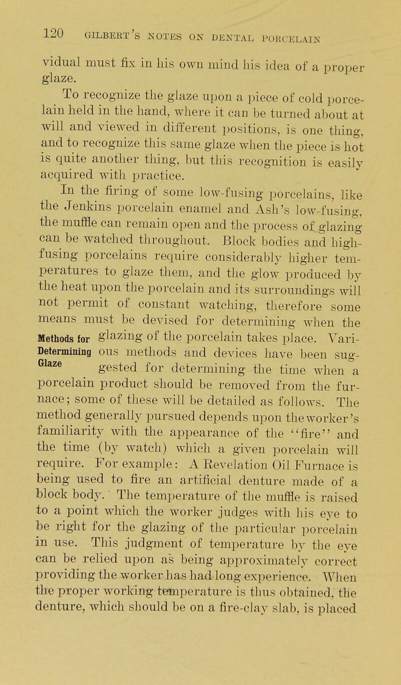 vidual must fix in liis own mind liis idea of a proper glaze. To recognize tlie glaze upon a piece of cold porce- lain held in the hand, where it can be turned about at will and viewed in different positions, is one thing, and to recognize this same glaze when the piece is hot is quite another thing, but this recognition is easily acquired with practice. In the firing of some low-fusing porcelains, like the Jenkins porcelain enamel and Ash's low-fusiug, the muffle can remain open and the process of glazing can be watched throughout. Block bodies and high- fusing porcelains require considerably higher tem- peratures to glaze them, and the glow produced by the heat upon the porcelain and its surroundings will not permit of constant watching, therefore some means must be devised for determining when the Methods for glazing of the porcelain takes place. Vari- Determining ous methods and devices have been sug- Glaze gested for determining the time when a porcelain product should be removed from the fur- nace ; some of these will be detailed as follows. The method generally pursued depends upon the worker's familiarity with the appearance of the ''fire and the time (by watch) which a given porcelain will require. For example: A Revelation Oil Furnace is being used to fire an artificial denture made of a block body. The temperature of the muffle is raised to a point which the worker judges with his eye to he right for the glazing of the particular porcelain in use. This judgment of temperature by the eye can be relied upon as being approximately correct providing the worker has had long experience. When the proper working temperature is thus obtained, the denture, which should be on a fire-clay slab, is placed