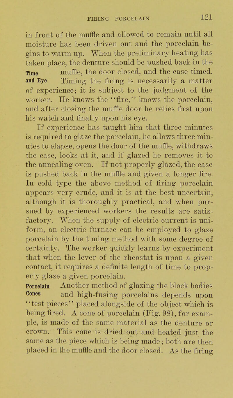 in front of the muffle and allowed to remain until all moisture has been driven out and the porcelain be- gins to warm up. When the preliminary heating has taken place, the denture should be pushed back in the Time muffle, the door closed, and the case timed, and Eye Timing the firing is necessarily a matter of experience; it is subject to the judgment of the worker. He knows the ''fire, knows the porcelain, and after closing the muffle door he relies first upon his watch and finally upon his eye. If experience has taught him that three minutes is required to glaze the porcelain, he allows three min- utes to elapse, opens the door of the muffle, withdraws the case, looks at it, and if glazed he removes it to the annealing oven. If not properly glazed, the case is pushed back in the muffle and given a longer fire. In cold type the above method of firing porcelain appears very crude, and it is at the best uncertain, although it is thoroughly practical, and when pur- sued by experienced workers the results are satis- factory. When the supply of electric current is uni- form, an electric furnace can be employed to glaze porcelain by the timing method with some degree of certainty. The worker quickly learns by experiment that when the lever of the rheostat is upon a given contact, it requires a definite length of time to prop- erly glaze a given porcelain. Porcelain Another method of glazing the block bodies Cones and high-fusing porcelains depends upon test pieces placed alongside of the object which is being fired. A cone of porcelain (Fig. 98), for exam- ple, is made of the same material as the denture or crown. This cone is dried out and heated just the same as the piece which is being made; both are then placed in the muffle and the door closed. As the firing