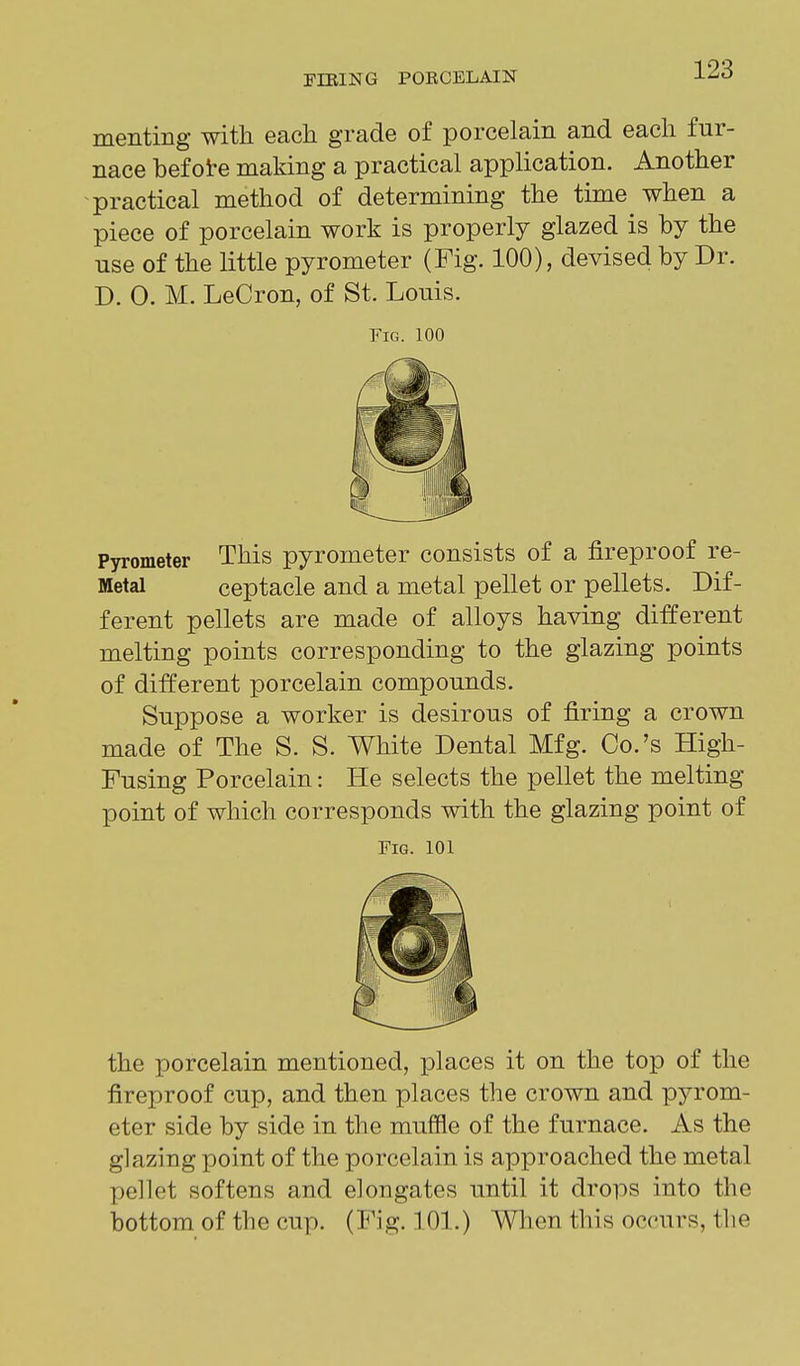 TIRING POBCELAIN J-^^ menting with each grade of porcelain and each fur- nace befote making a practical application. Another practical method of determining the time when a piece of porcelain work is properly glazed is by the use of the little pyrometer (Fig. 100), devised by Dr. D. 0. M. LeCron, of St. Louis. Fig. 100 Pyrometer This pyrometer consists of a fireproof re- Metal ceptacle and a metal pellet or pellets. Dif- ferent pellets are made of alloys having different melting points corresponding to the glazing points of different porcelain compounds. Suppose a worker is desirous of firing a crown made of The S. S. White Dental Mfg. Co.'s High- Fusing Porcelain: He selects the pellet the melting point of which corresponds with the glazing point of Fig. 101 the porcelain mentioned, places it on the top of the fireproof cup, and then places the crown and pyrom- eter side by side in the muffle of the furnace. As the glazing point of the porcelain is approached the metal X^ellet softens and elongates until it drops into the bottom of the cup. (Fig. 101.) When this occurs, the