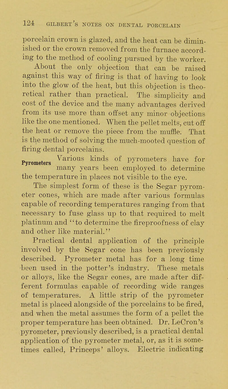 porcelain crown is glazed, and the heat can be dimin- ished or the crown removed from the furnace accord- ing to the method of cooling pursued by the worker. About the only objection that can be raised against this way of firing is that of having to look into the glow of the heat, but this objection is theo- retical rather than practical. The simplicity and cost of the device and the many advantages derived from its use more than offset any minor objections like the one mentioned. When the pellet melts, cut off the heat or remove the piece from the muffle. That is the method of solving the much-mooted question of firing dental porcelains. „ . Various kinds of pyrometers have for Pyrometers ^ ^ ^ many years been employed to determine the temperature in places not visible to the eye. The simplest form of these is the Segar pyrom- eter cones, which are made after various formulas capable of recording temperatures ranging from that necessary to fuse glass up to that required to melt platinum and to determine the fireproofness of clay and other like material. Practical dental application of the principle involved by the Segar cone has been previously described. Pyrometer metal has for a long time -been used in the potter's industry. These metals or alloys, like the Segar cones, are made after dif- ferent formulas capable of recording wide ranges of temperatures. A little strip of the pyrometer metal is placed alongside of the porcelains to be fired, and when the metal assumes the form of a pellet the proper temperature has been obtained. Dr. LeCron's pyrometer, previously described, is a practical dental application of the pyrometer metal, or, as it is some- times called, Princeps' alloys. Electric indicating