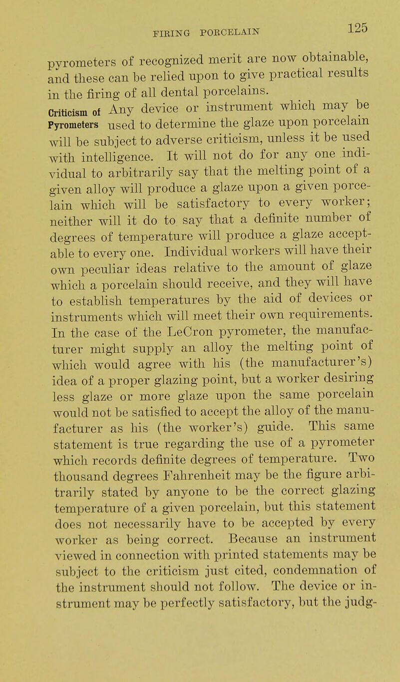 pyrometers of recognized merit are now obtainable, and these can be relied upon to give practical results in the firing of all dental porcelains. Criticism of Any device or instrument which may be Pyrometers used to determine the glaze upon porcelain will be subject to adverse criticism, unless it be used with intelligence. It will not do for any one indi- vidual to arbitrarily say that the melting point of a given alloy will produce a glaze upon a given porce- lain which will be satisfactory to every worker; neither will it do to say that a definite number of degrees of temperature will produce a glaze accept- able to every one. Individual workers will have their own peculiar ideas relative to the amount of glaze which a porcelain should receive, and they will have to establish temperatures by the aid of devices or instruments which will meet their own requirements. In the case of the LeCron pyrometer, the manufac- turer might supply an alloy the melting point of which would agree with his (the manufacturer's) idea of a proper glazing point, but a worker desiring less glaze or more glaze upon the same porcelain would not be satisfied to accept the alloy of the manu- facturer as his (the worker's) guide. This same statement is true regarding the use of a pyrometer which records definite degrees of temperature. Two thousand degrees Fahrenheit may be the figure arbi- trarily stated by anyone to be the correct glazing temperature of a given porcelain, but this statement does not necessarily have to be accepted by every worker as being correct. Because an instrument viewed in connection with printed statements may be subject to the criticism just cited, condemnation of the instrument should not follow. The device or in- strument may be perfectly satisfactory, but the judg-