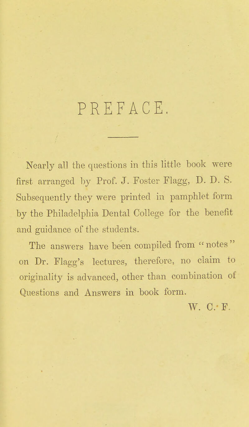 PREFACE Necirly all the questions in tins little book were first arranged by Prof. J. Foster Flagg, D. D. S. Subsequently they were printed in pamphlet form by the Philadelphia Dental College for the benefit and guidance of the students. The answers have been compiled from  notes  on Dr. Flagg's lectures, therefore, no claim to originality is advanced, other than combination of Questions and Answers in book form. W. C.'F.