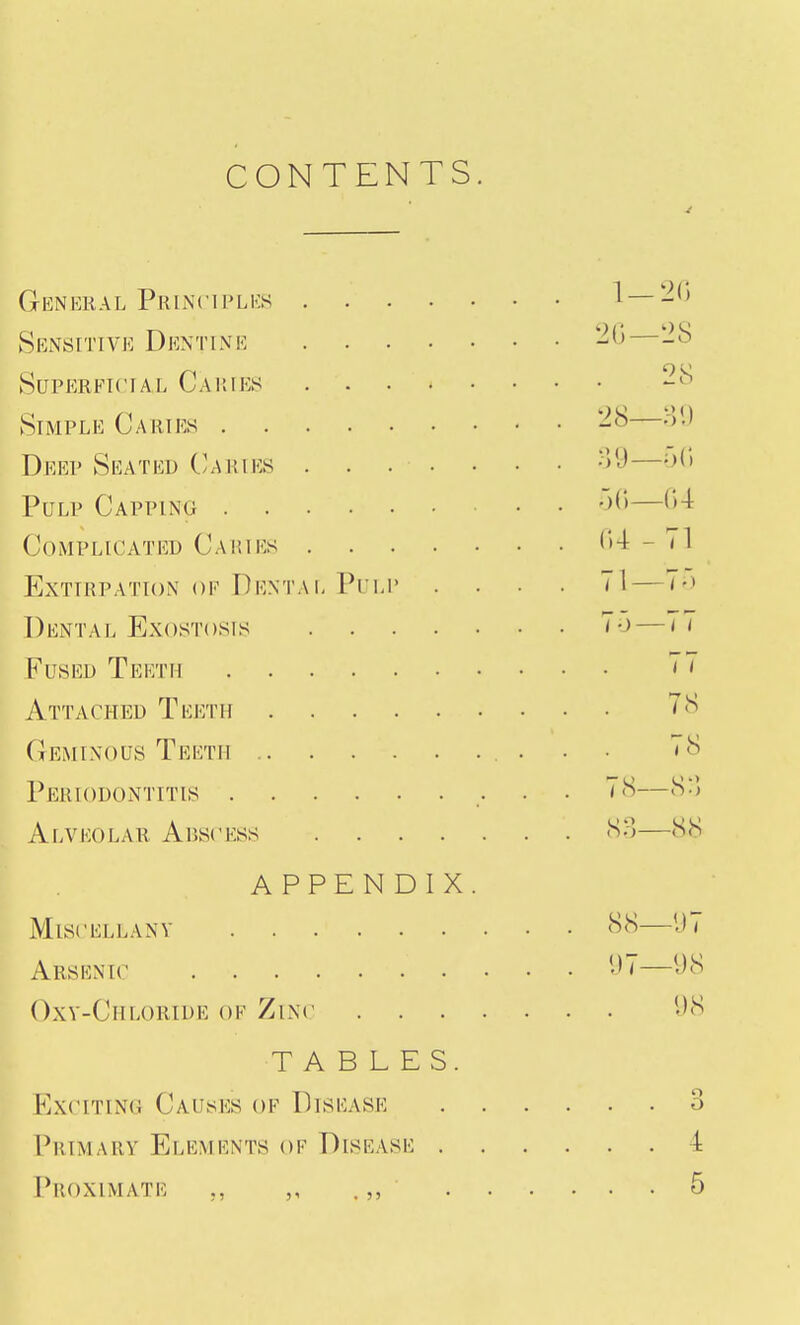 CONTENTS. General Prlnciplks 1 —2() Sensitive Dentine Superficial Cauies 28 Simple Caries — Deep Seated C/Aries •>y— Pulp Capping '>^''— Complicated Caries 04-71 Extirpation of Dentai, Pim' .... 71—7-> Dental Exostosis 7-)—77 Fused Teeth 'J Attached Teeth 78 GfiMiNous Teeth • ■ ' ^ Periodontitis 78—8:5 Alveolar Abscess 80—88 APPENDIX. Miscellany H8—1)7 Arsenic •>7—98 Oxv-Chloride of Zinc 98 TABLES. KxciTiN(4 Causes of Disease 3 Primary Elements of Disease 4 I'roximate ., ,, .,, 5