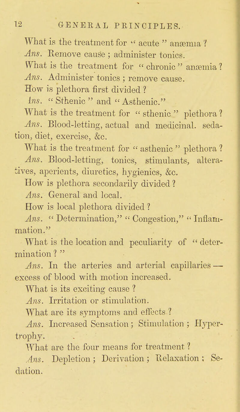 What is the treatment for acute  anaemia 'I Ans. Remove cauge ; administer tonics. What is the treatment for  chronic  ancemia ? Ans. Administer tonics ; remove cause. How i.s plethora first divided ? Ins.  Sthenic  and Asthenic. What is the treatment for  sthenic  plethora ? Ans. Blood-letting, actual and medicinal, seda- tion, diet, exercise, &c. What is the treatment for  asthenic  plethora ? Ans. Blood-letting, tonics, stinmlants, altera- tives, aperients, diuretics, hygienics, &c. How is plethora secondarily divided ? Ans. General and local. How is local plethora divided ? Ans.  Determination,  Congestion,  Inflam- mation. What is the location and peculiarity of  deter- mination ?  Ans. In the arteries and arterial capillaries — excess of blood with motion increased. What is its exciting cause ? Ans. Irritation or stimulation. What are its symptoms and effects ? Ans. Increased Sensation; Stimulation ; H3^per- trophy. What are the four means for treatment ? Ans. Depletion ; Derivation ; Relaxation ; Se- dation.