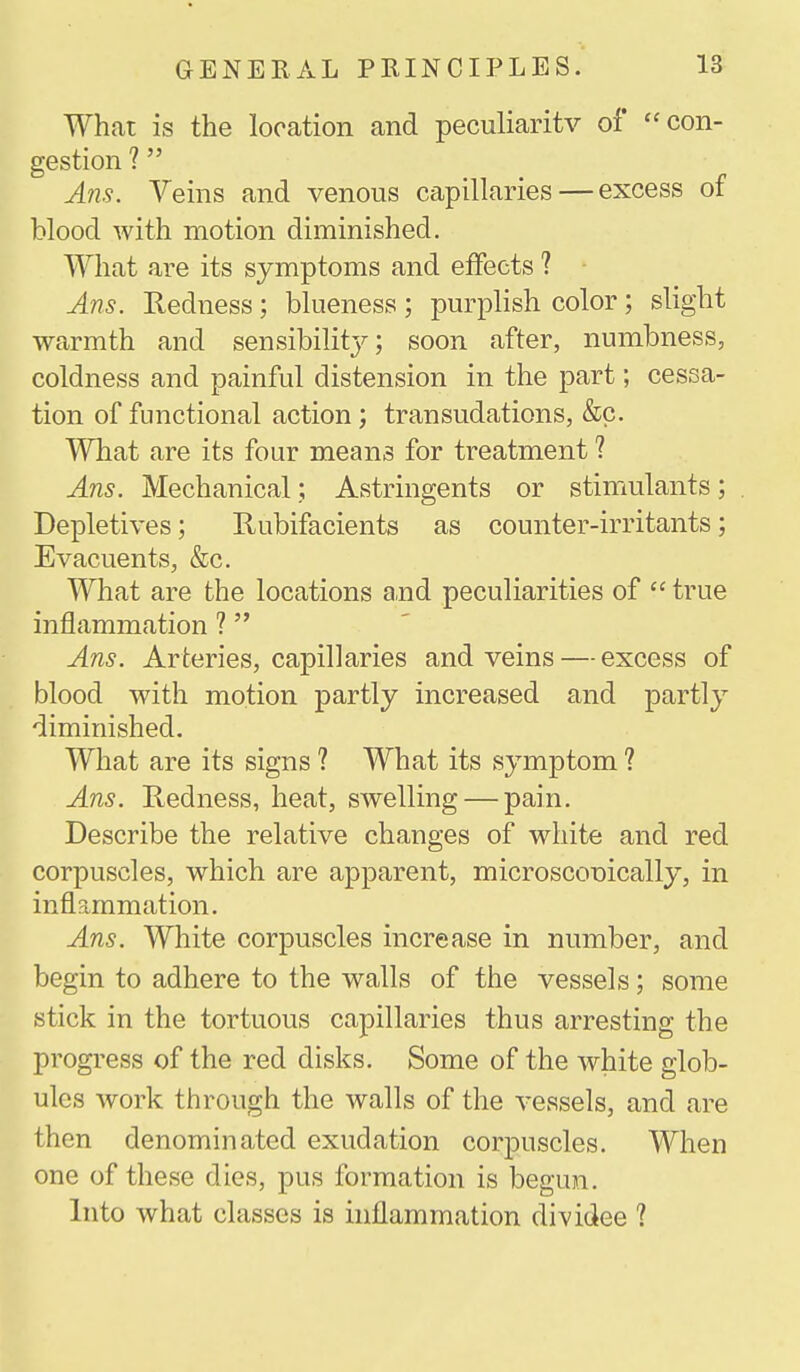 What is the location and peculiarity of con- gestion ? Ans. Veins and venous capillaries — excess of blood with motion diminished. What are its symptoms and effects ? Ans. Redness; blueness ; purplish color; slight warmth and sensibilitj'-; soon after, numbness, coldness and painful distension in the part; cessa- tion of functional action; transudations, &c. What are its four means for treatment ? Ans. Mechanical; Astringents or stimulants; Depletives; Rubifacients as counter-irritants; Evacuents, &c. What are the locations and peculiarities of  true inflammation ?  Ans. Arteries, capillaries and veins — excess of blood with motion partly increased and partly diminished. What are its signs ? What its symptom ? Ans. Redness, heat, swelling — pain. Describe the relative changes of white and red corpuscles, which are apparent, microscopically, in inflammation. Ans. White corpuscles increase in number, and begin to adhere to the walls of the vessels; some stick in the tortuous capillaries thus arresting the progress of the red disks. Some of the white glob- ules work through the walls of the vessels, and are then denominated exudation corpuscles. When one of these dies, pus formation is begun. Into what classes is inflammation dividee ?