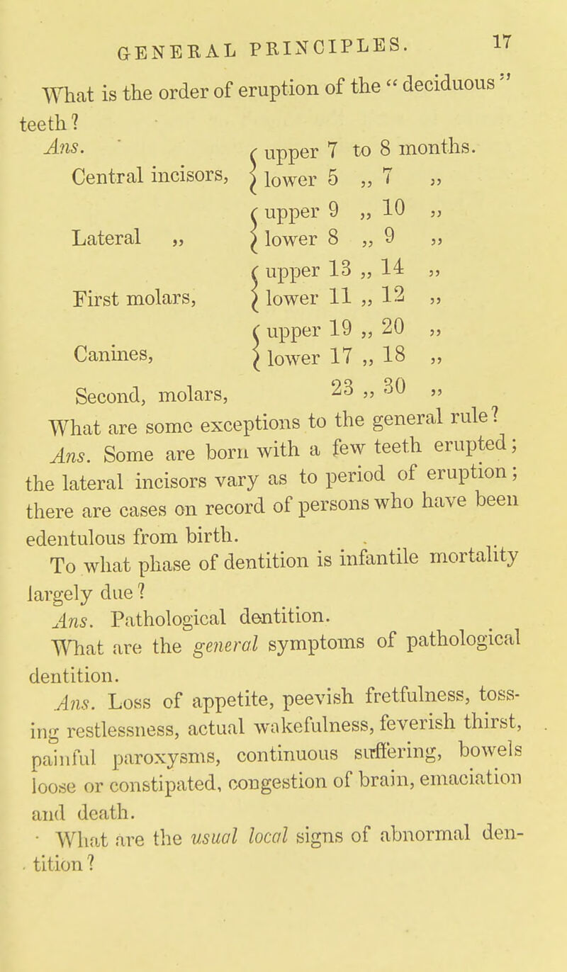 5> teeth? A?is. ' ^ upper 7 to 8 months. Central incisors, ^ i^wer 5 „ T „ cupper 9 „ 10 „ Lateral „ ^ lower 8 „ 9 „ { upper 13 „ 14 „ First molars, ^ lower 11 „ 12 „ Canines, ^ lower 17 „ 18 Second, molars, 23 „ 30 What are some exceptions to the general rule? Ans. Some are born with a few teeth erupted; the lateral incisors vary as to period of eruption; there are cases on record of persons who have been edentulous from birth. To what phase of dentition is infantile mortahty largely due ? AlUS. Pathological dentition. Whiit are the general symptoms of pathological dentition. Ans. Loss of appetite, peevish fretfulness, toss- ing restlessness, actual wakefulness, feverish thirst, painful paroxysms, continuous sirfiering, bowels loose or constipated, congestion of brain, emaciation and death. • Wliat are the usual local signs of abnormal den- . tition?