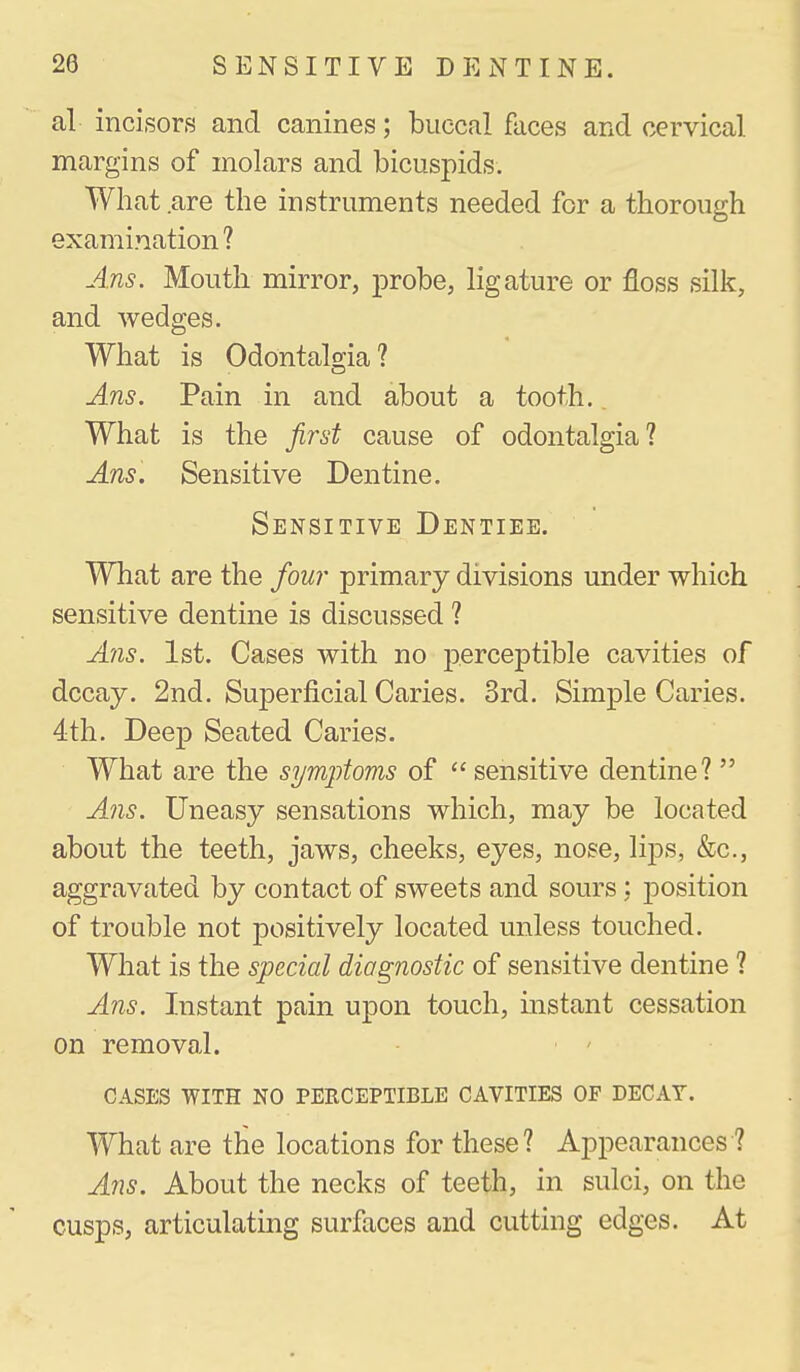 al incisors and canines; buccal faces and cervical margins of molars and bicuspids. What are the instruments needed for a thorough examination ? Ans. Mouth mirror, probe, ligature or floss silk, and wedges. What is Odontalgia? Ans. Pain in and about a tooth. What is the first cause of odontalgia? Ans. Sensitive Dentine. Sensitive Dentiee. What are the fou?- primary divisions under which sensitive dentine is discussed ? A'ns. 1st. Cases with no perceptible cavities of decay. 2nd. Superficial Caries. 3rd. Simple Caries. 4th. DeejD Seated Caries. What are the symptoms of  sensitive dentine?  A?is. Uneasy sensations which, may be located about the teeth, jaws, cheeks, eyes, nose, lips, &c., aggravated by contact of sweets and sours : position of trouble not positively located unless touched. What is the special diagnostic of sensitive dentine ? Ans. Instant pain upon touch, instant cessation on removal. cases with no perceptible cavities of decay. What are the locations for these? Appearances ? A71S. About the necks of teeth, in sulci, on the cusps, articulating surfaces and cutting edges. At