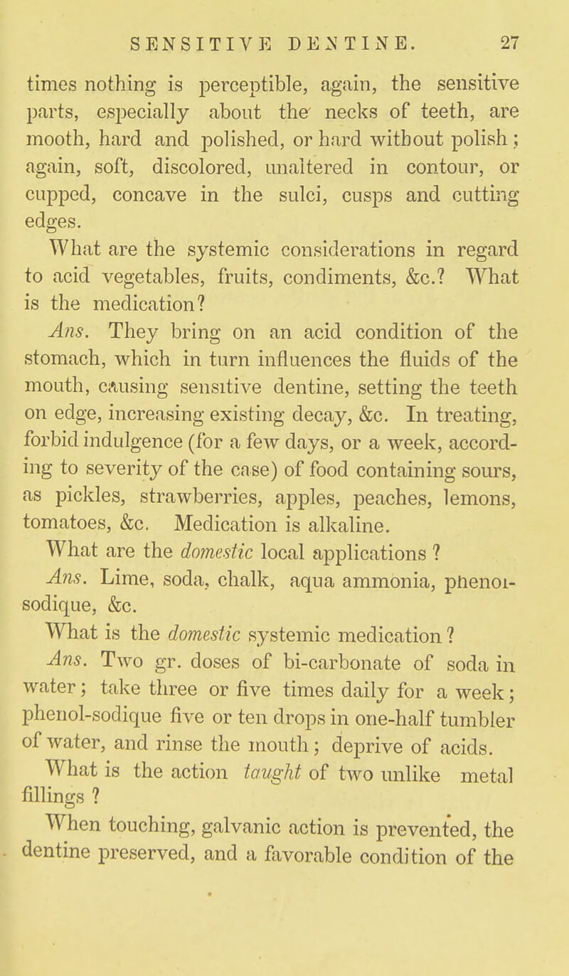 times nothing is perceptible, again, the sensitive parts, especially about the' necks of teeth, are mooth, hard and polished, or hard without polish ; again, soft, discolored, unaltered in contour, or cupped, concave in the sulci, cusps and cutting edges. What are the systemic considerations in regard to acid vegetables, fruits, condiments, &c.? What is the medication? Ans. They bring on an acid condition of the stomach, which in turn influences the fluids of the mouth, causing sensitive dentine, setting the teeth on edge, increasing existing decay, &c. In treating, forbid indulgence (for a few days, or a week, accord- ing to severity of the case) of food containing sours, as pickles, strawberries, apples, peaches, lemons, tomatoes, &c. Medication is alkaline. What are the doimstic local applications ? Ans. Lime, soda, chalk, aqua ammonia, phenoi- sodique, &c. What is the domestic systemic medication ? Ans. Two gr. doses of bi-carbonate of soda in water; take three or five times daily for a week; phenol-sodique five or ten drops in one-half tumbler of water, and rinse the mouth; deprive of acids. What is the action taught of two unlike metal fillings ? When touching, galvanic action is prevented, the dentine preserved, and a favorable condition of the