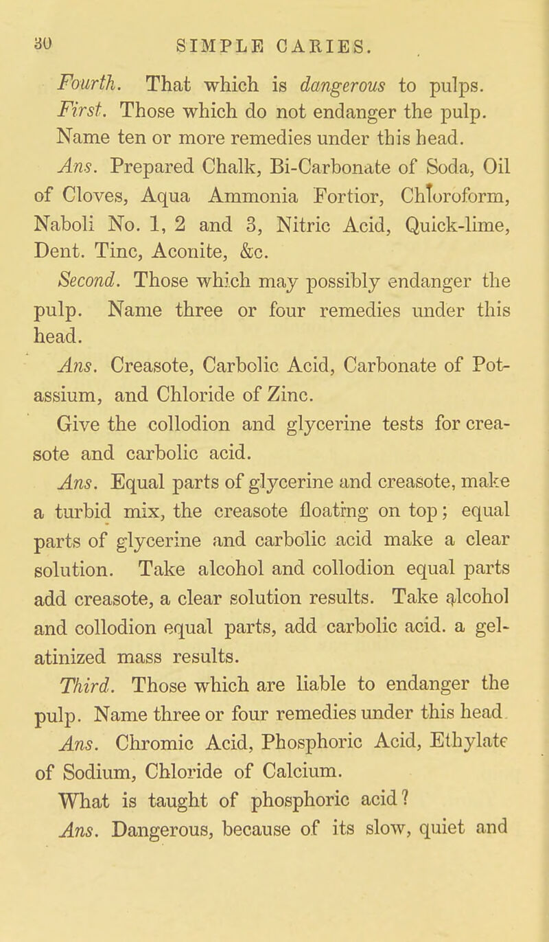 Fourth. That which is dangerous to pulps. First. Those which do not endanger the pulp. Name ten or more remedies under this head, Ans. Prepared Chalk, Bi-Carbonate of Soda, Oil of Cloves, Aqua Ammonia Fortior, Chloroform, Naboli No. 1, 2 and 3, Nitric Acid, Quick-lime, Dent. Tine, Aconite, &c. Second. Those which may possibly endanger the pulp. Name three or four remedies under this head. A?is. Creasote, Carbolic Acid, Carbonate of Pot- assium, and Chloride of Zinc. Give the collodion and glycerine tests for crea- sote and carbolic acid. Ans. Equal parts of glycerine and creasote, make a turbid mix, the creasote floating on top; equal parts of glycerine and carbolic acid make a clear solution. Take alcohol and collodion equal parts add creasote, a clear solution results. Take ej^lcohol and collodion equal parts, add carbolic acid, a gel- atinized mass results. Third. Those which are liable to endanger the pulp. Name three or four remedies under this head. Ans. Chromic Acid, Phosphoric Acid, Ethylate of Sodium, Chloride of Calcium. What is taught of phosphoric acid? Ans. Dangerous, because of its slow, quiet and