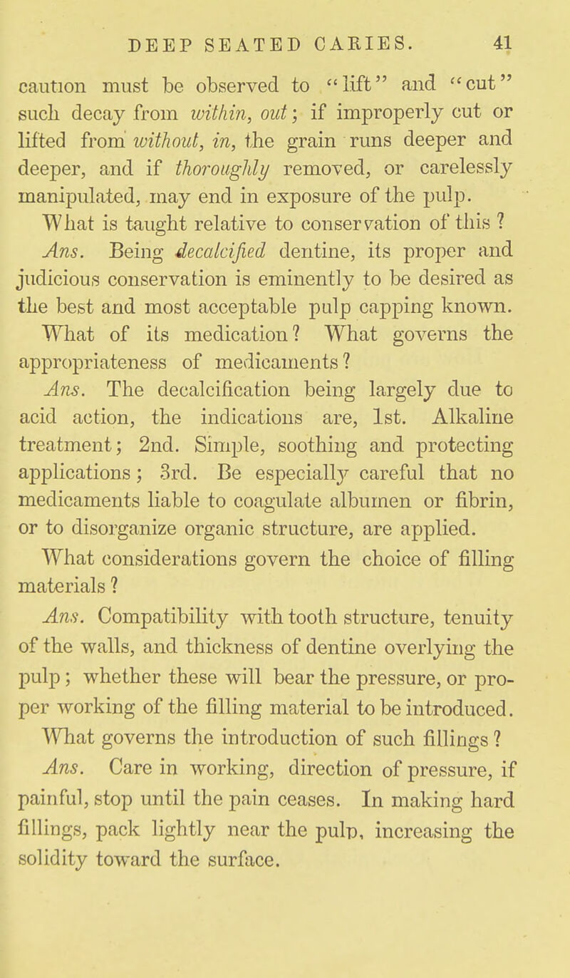 caution must be observed to lift and cut such decay from within, out; if improperly cut or lifted from without, in, ihe grain runs deeper and deeper, and if thoroughly removed, or carelessly manipulated, may end in exposure of the pulp. What is taught relative to conservation of this ? Ans. Being decalcified dentine, its proper and judicious conservation is eminently to be desired as the best and most acceptable pulp capping known. What of its medication? What governs the appropriateness of medicaments? Ans. The decalcification being largely due to acid action, the indications are, 1st. Alkaline treatment; 2nd. Simple, soothing and protecting applications; 3rd. Be especiall}'- careful that no medicaments liable to coagulate albumen or fibrin, or to disorganize organic structure, are applied. What considerations govern the choice of filling materials ? Ans. Compatibility with tooth structure, tenuity of the walls, and thickness of dentine overlying the pulp; whether these will bear the pressure, or pro- per working of the filling material to be introduced. What governs the introduction of such fillings ? Ans. Care in working, direction of pressure, if painful, stop until the pain ceases. In making hard fillings, pack lightly near the pulp, increasing the solidity toward the surface.
