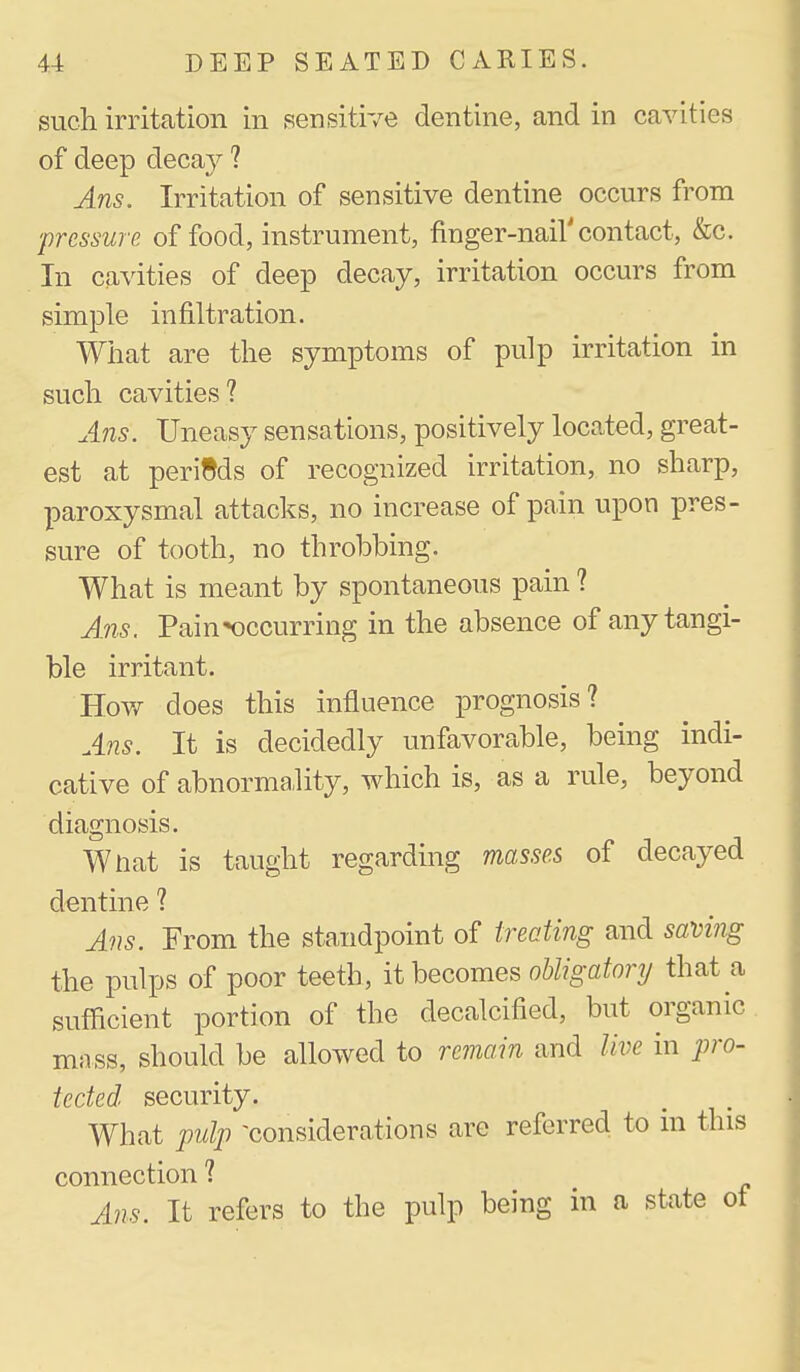 such irritation in sensitive dentine, and in cavities of deep decay 1 Ans. Irritation of sensitive dentine occurs from pressure of food, instrument, finger-nail'contact, &c. In cavities of deep decay, irritation occurs from simple infiltration. What are the symptoms of pulp irritation in such cavities? A?is. Uneasy sensations, positively located, great- est at periods of recognized irritation, no sharp, paroxysmal attacks, no increase of pain upon pres- sure of tooth, no throbbing. What is meant by spontaneous pain ? Ans. Pain»occurring in the absence of any tangi- ble irritant. Hov/ does this influence prognosis? Ans. It is decidedly unfavorable, being indi- cative of abnormality, which is, as a rule, beyond diagnosis. Wtiat is taught regarding mosses of decayed dentine ? Ans. From the standpoint of treating and saving the pulps of poor teeth, it becomes ohligatory that a sufficient portion of the decalcified, but organic mass, should be allowed to remain and live in pro- tected security. What pulp -considerations are referred to m this connection ? Ans. It refers to the pulp being in a state ot