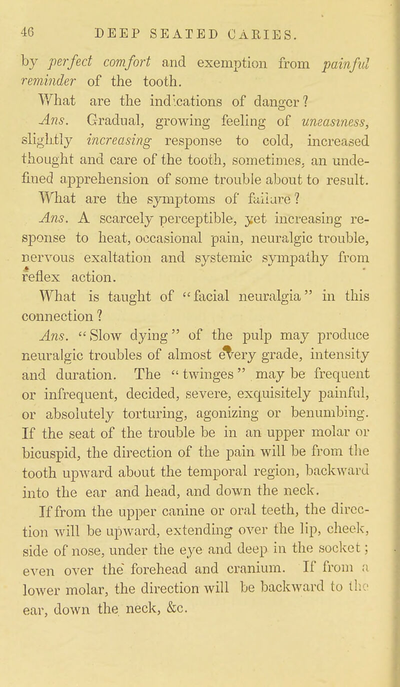 by perfect comfort and exemption from painful reminder of the tooth. V/hat are the indications of danger? Ans. Gradual, growing feeling of uneasiness, slightly increasing response to cold, increased thought and care of the tooth, sometimes, an unde- fined apprehension of some trouble about to result. What are the symptoms of faiiare ? Ans. A scarcely perceptible, yet increasing re- sponse to heat, occasional pain, neuralgic trouble, nervous exaltation and systemic sympathy from reflex action. What is taught of facial neuralgia in this connection ? Ans. Slow dying of the pulp may produce neuralgic troubles of almost et^ery grade, intensity and duration. The  twinges  may be frequent or infrequent, decided, severe, exquisitely painful, or absolutely torturing, agonizing or benumbing. If the seat of the trouble be in an upper molar or bicuspid, the direction of the pain will be from tlie tooth upward about the temporal region, backward into the ear and head, and down the neck. If from the upper canine or oral teeth, the direc- tion will be upward, extending- over the lip, cheek, side of nose, under the eye and deep in the socket; even over the forehead and cranium. If from a lower molar, the direction will be backward to tlic ear, down the neck, &c.