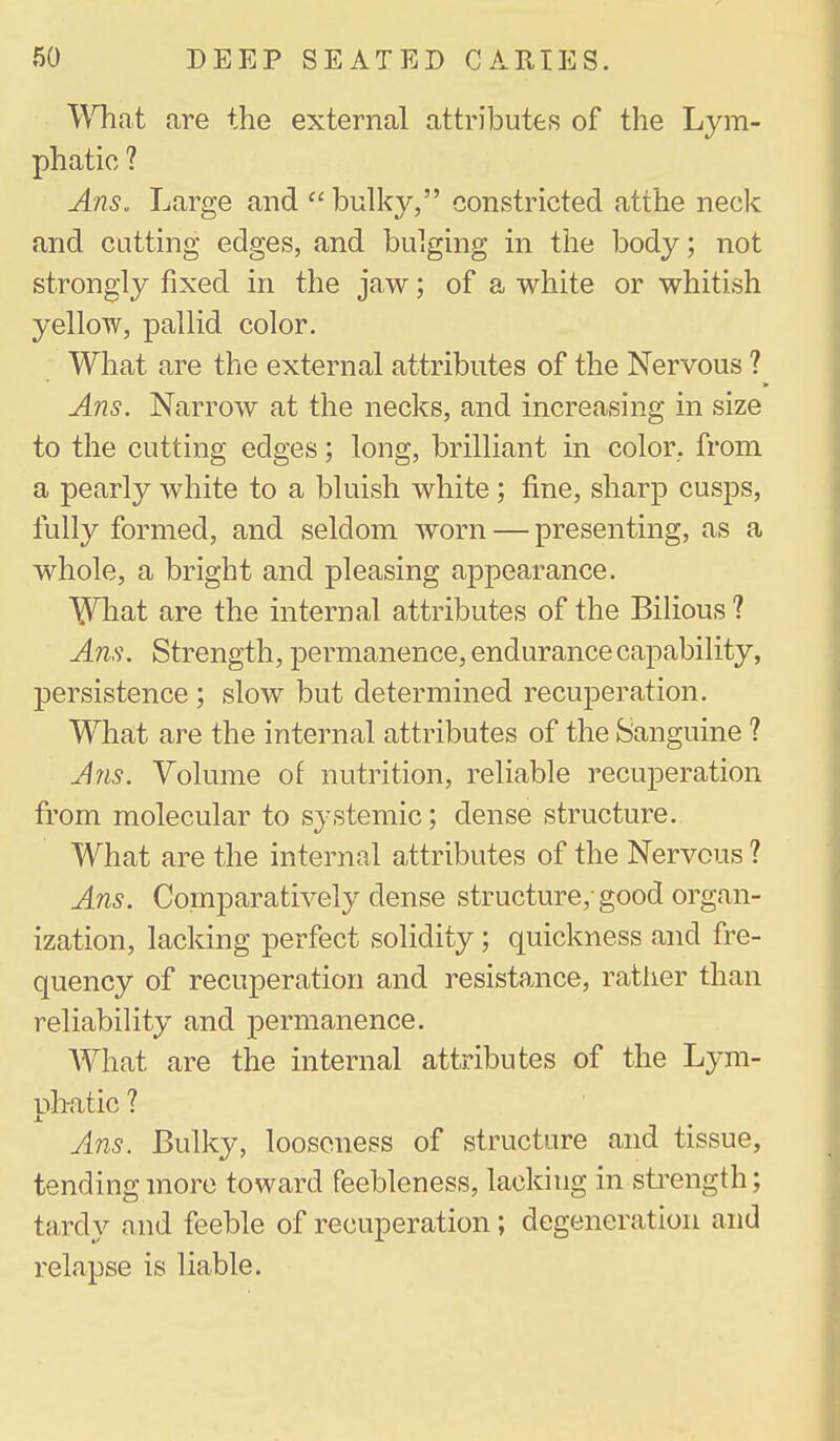 What are the external attributes of the Lym- phatic ? Ans. Large and  bulky, constricted atthe neck and cutting edges, and bulging in the body; not strongly fixed in the jaw; of a white or whitish yellow, pallid color. What are the external attributes of the Nervous ? Ans. Narrow at the necks, and increasing in size to the cutting edges; long, brilliant in color, from a pearly white to a bluish white; fine, sharp cusps, fully formed, and seldom worn — presenting, as a whole, a bright and pleasing appearance. What are the internal attributes of the Bilious ? Am\ Strength, permanence, endurance capability, persistence ; slow but determined recuperation. What are the internal attributes of the Sanguine ? Ans. Volume of nutrition, reliable recuperation from molecular to systemic; dense structure. What are the internal attributes of the Nervous ? Ans. Comparatively dense structure,-good organ- ization, lacking perfect solidity; quickness and fre- quency of recuperation and resistance, rather than reliability and permanence. AVhat are the internal attributes of the Lym- nh-atic ? Ans. Bulky, looseness of structure and tissue, tending more toward feebleness, lacking in sti-ength; tardy and feeble of recuperation; degeneration and relapse is liable.