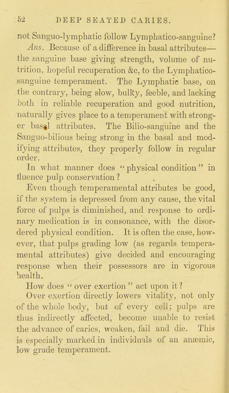 not Sanguo-lymphatic follow Lymphatico-sanguine? Alls. Because of a difierence in basal attributes— the sanguine base giving strength, volume of nu- trition, hopeful recuperation &c, to the Lymphatico- sanguine temperament. The Lymphatic base, on the contrary, being slow, bulky, feeble, and lacking both in reliable recuperation and good nutrition, naturally gives place to a temperament with strong- er bas;il attributes. The Bilio-sanguine and the Sanguo-bilious being strong in the basal and mod- ifying attributes, they properly follow in regular order. In what manner does  physical condition in iiuence pulp conservation ? Even though temperamental attributes be good, if the system is depressed from any cause, the vital force of pulps is diminished, and response to ordi- nary medication is in consonance, with the disor- dered physical condition. It is often the case, how- ever, that pulps grading low (as regards tempera- mental attributes) give decided and encouraging response when their possessors are in vigorous health. How does  over exertion  act upon it ? Over exertion directly lowers vitality, not only of the whole body, but of every cell; pulps are thus indirectly affected, become unable to resist the advance of caries, weaken, fail and die. This is especially marked in individuals of an anaemic, low grade temperament.