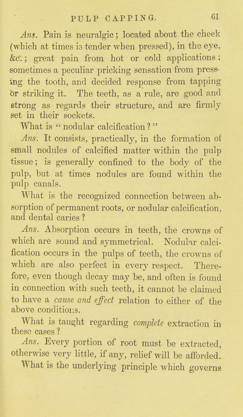 Ans. Pain is neuralgic; located about the cheek (which at times is tender when pressed), in the eye, &C:; great pain from hot or cold applications; sometimes a peculiar pricking sensation from press- ing the tooth, and decided response from tapping or striking it. The teeth, as a rule, are good and strong as regards their structure, and are firmly set in their sockets. What is  nodular calcification ?  Ans. It consists, practically, in the formation of small nodules of calcified matter within the pulp tissue; is generally confined to the body of the pulp, but at times nodules are found within the pulp canals. What is the recognized connection between ab- sorption of permanent roots, or nodular calcification, and dental caries ? Ans. Absorption occurs in teeth, the crowns of which are sound and symmetrical. Nodular calci- fication occurs in the pulps of teeth, the crowns of which are also perfect in every respect. There- fore, even though decay may be, and often is found in connection with such teeth, it cannot be claimed to have a cause and effect relation to either of the above conditions. What is taught regarding complete extraction in these cases ? Ans. Every portion of root must be extracted, otherwise very little, if any, rehef will be afforded. What is the underlying principle which governs