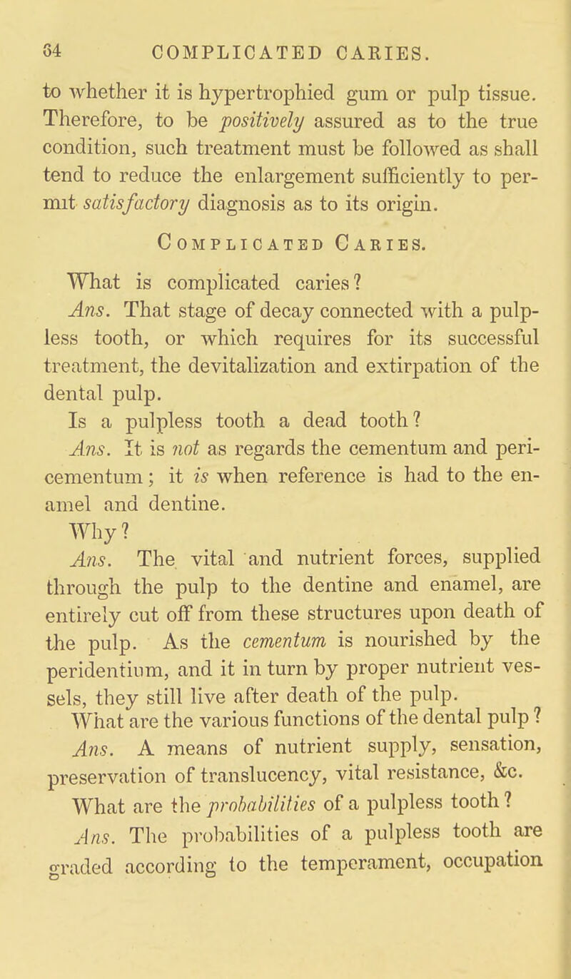 to whether it is hypertrophied gum or pulp tissue. Therefore, to be positively assured as to the true condition, such treatment must be followed as shall tend to reduce the enlargement sufficiently to per- mit satisfactory diagnosis as to its origin. Complicated Caries. What is complicated caries? Ans. That stage of decay connected with a pulp- less tooth, or which requires for its successful treatment, the devitalization and extirpation of the dental pulp. Is a pulpless tooth a dead tooth? Ans. It is not as regards the cementum and peri- cementum ; it is when reference is had to the en- amel and dentine. Why ? Ans. The vital and nutrient forces, supplied through the pulp to the dentine and enamel, are entirely cut off from these structures upon death of the pulp. As the cementum is nourished by the peridentium, and it in turn by proper nutrient ves- sels, they still live after death of the pulp. What are the various functions of the dental pulp ? Ans. A means of nutrient supply, sensation, preservation of translucency, vital resistance, &c. What are the probabilities of a pulpless tooth? Ans. The probabilities of a pulpless tooth are *yraded according to the temperament, occupation