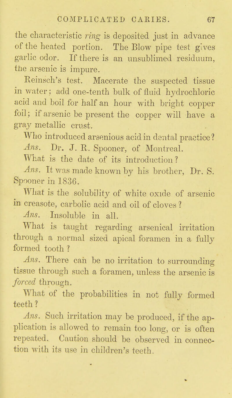 the characteristic 7ing is deposited just in advance of the heated portion. The Blow pipe test gives garlic odor. If there is an imsublimed residuum, tiie arsenic is impure. Reinsch's test. Macerate the susi^ected tissue in water; add one-tenth bulk of fluid hydrochloric acid and boil for half an hour with bright copper foil; if arsenic be j)resent the cojDper will have a gray metallic crust. Who introduced arsenious acid in dental practice? uins. Dr. J. R. Spooner, of Montreal. What is the date of its introduction? Ans. It was made known by his brother, Dr. S. Spooner in 1836. What is the solubility of white oxide of arsenic in creasote, carbolic acid and oil of cloves ? Ans. Insoluble in all. What is taught regarding arsenical irritation through a normal sized apical foramen in a fully formed tooth ? Ans. There can be no irritation to surrounding: tissue through such a foramen, unless the arsenic is forced through. What of the probabilities in not fully formed teeth? Ans. Such irritation may be produced, if the ap- plication is allowed to remain too long, or is often repeated. Caution should be observed in connec- tion with its use in children's teeth.